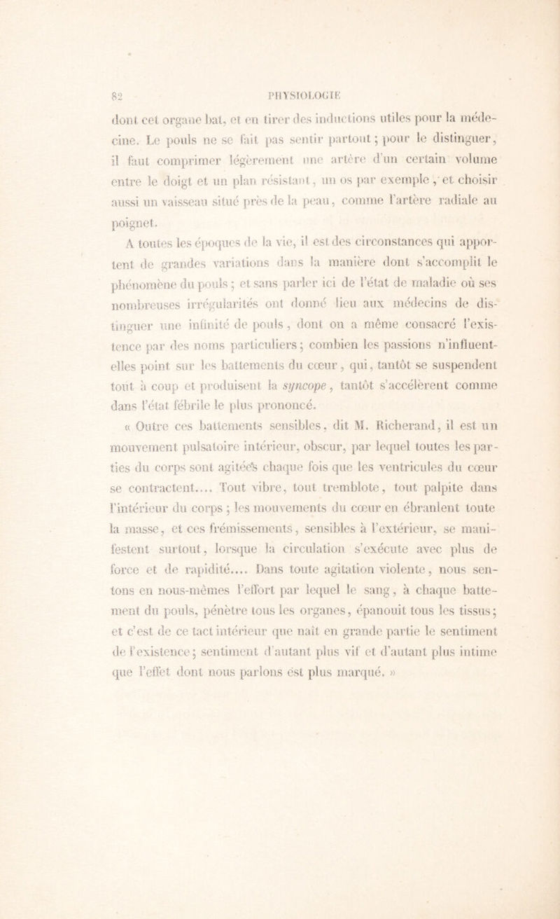 dont cet organe l)au et en tirer des inductions utiles pour la méde- cine. Le pouls lie se lait pas sentir partout ; pour le distinguer ^ il faut comprimer légèrement une artère d’un certain volume entre le doigt et un plan résistaut, un os par exemple / et choisir aussi un vaisseau situé près de la peau, comme Fartère radiale au poignet. A toutes les époques de la vie, il est des circonstances qui appoi*- tent de grandes variations dans la manière dont s accomplit le phénomène du pouls ; et sans parier ici de l’état de maladie où ses nombreuses irrégularités ont donné lieu aux médecins de dis- tinguer une iiifiiiué de pouls, dont on a même consacré l’exis- tence par des noms particuliers; combien les passions u’influent- eîîes point sur les baitemeiils du cœur, qui, tantôt se suspendent tout à coup et produisent ia syncope, tantôt s’accélèrent comme dans Fëtat fébrile le plus prononcé. (( Outre ces baitements sensibles, dit M. Ricberand, il est un mouvement pulsatoire intérieur, obscur, par lequel toutes les par- ties du corps sont agitée^ cbaqiie fois que les ventricules .du cœur se contractent.,.. Tout vibre, tout tremblote, tout palpite dans l’intérieur du corps ; les iiiouvements du cœur en ébranlent toute la niasse, et ces frémissements, sensibles à l’extérieur, se mani- festent surtout, lorsque la circulatioii s’exécute avec plus de force et de rapidité.,.. Dans toute agitation violente, nous sen- tons en nous-mêmes l’ellbrl par lequel le sang, à chaque batte- meni du pouls, pénètre tous les organes, épanouit tous les tissus ; et c’est de ce tact intérieur que naît en grande partie le sentiment de l’existence; sentinient d’autant plus vif et (Fautant plus intime que l’effet dont nous parlons est plus marqué, »