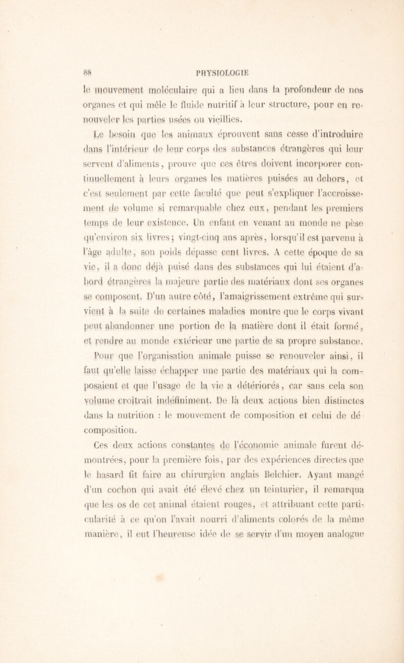 le mouvement moléciïiaire qui a lieu dans la profondeur de nos organes et qui mêle le fluide nutritif à leur structure, pour en re- nouveler les parties usées ou vieillies. Le besoin que les aniiriaux éprouvent sans cesse d’introduire dans rintérieur de leur corps des substances étrangères qui leur servent d’aliments, prouve que ces êtres doivent incorporer con- tinuellement à leurs organes les matières puisées au dehors, et c’est seulemeiii par cette faculté que peut s’expliquer l’accroisse- ment de volume si remarquable chez eux, pendant les premiers temps de leur existence. Un enfant en venant au monde ne pèse qu’environ six livres: vingt-cinq ans après, lorsqu’il est parvenu à Fâge adulte, son poids dépasse cent livres. A cette époque de sa vie, il a donc déjà puisé dans des substances qui lui étaient d’a- t)ord étrangères fa majeure partie des matériaux dont ses organes se copiposent. D’un autre côté, ramaigrisserrient extrême qui sur- vient à la suite do certaines maladies montre que le corps vivant peut abandonner une portion de la matière dont il était formé, et rendre au monde extérieur une partie de sa propre substance. Pour que Forganisation animale puisse se renouveler ainsi, il faut qu’elle laisse échapper une partie des matériaux qui la com- posiflont et que Fusage de la vie a détériorés, car sans cela son volume croîtrait indéflniment. De là deux aciioiis bien disiiuctes dans la iiulrilion : le mouvement de comî)osition et celui de dé composition. Ces deux actions constantes de Féconomie animale furent dé- montrées, pour la première ibis, par des expériences directes que le hasard fit faire au chirurgien anglais Beicliier. Ayant mangé d’un cochon qui avait été élevé chez un teinturier, il remarqua que les os de cet animal étaient rouges, et attribuant celte parti- cularité à ce qu’on l’avait nourri d’aliments colorés de la même manière, il eut Fbeureiise idée de se servir d’uu moyen analogue