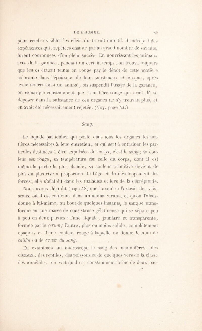 pour rendre visibles les effets du travail nutritif. I! eoireprii des expériences qui, répétées ensuite par un grand nombre de savants, furent couronnées .d’un plein succès. En nourrissaiii les aiiîmaux avec de la garance, pendant un certain temps, on trouva toujours que les os étaient teints en rouge par le dépôt de cette matière colorante dans Tépaisseiir de leur substance; et lorsque, après avoir nourri ainsi un animal, on suspendit iffisage de la garance, on remarqua constamment que la oiatière rouge qui avait dû se déposer dans la substance de ces organes ne s’y trouvait plus, et en avait été nécessairement rejetée. (Voy. page 52.) Sang. Le liquide particulier qui porte dans tous les organes les ma= tières nécessaires à leur entretien, et qui sert à entraîner les par- ticules destinées à être expulsées du corps, c’est le sang ; sa cou- leur est rouge, sa température est celle du corps, dont il est même la partie la plus chaude, sa couleur primitive devient de plus en plus vive à proportion de l’âge et du développement des forces; elle s’affaiblit dans les maladies et lors de la décrépitude. INolïs avons déjà dit (page 48) que lorsqu’on l’extrait des vais- \ seaux où il est contenu, dans un animal vivant, et qu’on l’aban- donne à liii-meme, au bout de quelques instants, le sang se trans- forme en une masse de consistance gélatineuse qui se sépare peu à peu en deux parties : Fune liquide, jaunâtre et transparente, formée parle sérum^ Faiitre, plus ou moins solide, complètement opaque, et d’une couleur rouge à laquelle on donne le nom de caillot ou de cruor du sang. En examinant au microscope le sang des mammifères, des oiseaux, des reptiles, des poissons et de quelques vers de la classe des annéiides, ou voit qu’il est constamment formé fie deux par-