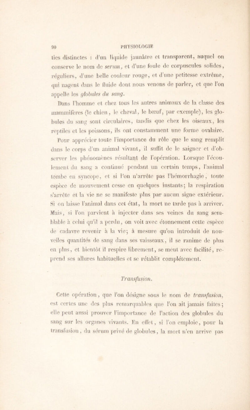 lies distinctes : d’un liquide jaunâtre et transparent, auquel on conserve le nom de sérum^ et d’une foule de corpuscules solides, réguliers, d’une belle couleur rouge, et d’une petitesse extrême, qui nagent dans le fluide dont nous venons de parler, et que l’on appelle les globules du sang- Dans l’homme et chez tous les autres animaux de la classe des mammifères (le chien, le cheval, le bœuf, par exemple), les glo- bules du sang sont circulaires, tandis que chez les oiseaux, les reptiles et les poissons, ils ont constamment une forme ovalaire. Pour apprécier toute Fîinportaoce du rôle que le sang remplit dans le corps d’un aiiimal vivant, il suffit de le saigner et d’ob- server les phénomènes résultant de l’opération. Lorsque l’écou- lement du sang a continué pendant un certain temps, l’animal tombe en syncope, et si l’on n’arréte pas rhémorrbagie, toute espèce de mouvement cesse en quelques instants; la respiration s’arrête et la vie ne se manifeste plus par aucim signe extérieur. Si Oîi laisse l’animal dans cet état, la mort ne tarde pas à arriver. Mais, Si For parvient à injecter dans ses veines du sang sem- blable à celui qu’il a perdu, on voit avec étonnement cette espèce de cadavre revenir à la vie; à mesure qu’on introduit de nou- velles quantités de sang dans ses vaisseaux, il se ranime de plus en plus, et bientôt il respire librement, se meut avec facilité, re- prend ses allures habituelles et se rétablit complètement. Transfusion- Cette opération, que Fou désigne sous le nom de transfusion^ est certes une des plus remarquables que Fou ait jamais feites; elle peut aussi prouver l’importance de Faction des globules du sang sur les organes vivants. En effet, si Fon emploie, pour ia Iraosfusioti, du sérum ])rivé de globules , la mort n’en arrive pas