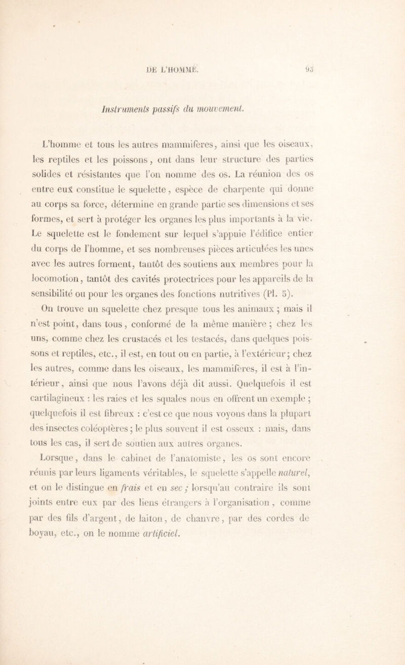 DE L^ilOMMÉ. Inslrumenis passifs du mouvemenl. L’homme et tous les autres maoimiferes, ainsi (|iie les oiseaux, les reptiles et les poissons, ont dans leur slnicture des parties solides et résistantes que l’on nomme des os. La réunion des os entre eux constitue le squelette, espèce de charpente qui donne au corps sa force, détermine en grande partie ses dimensions et ses formes, et sert à protéger les organes les plus ioiportants à la vie. Le squelette est le fondement sur lequel s^ippuie l’édifice entier du corps de rhomrne, et ses nombreuses pièces articulées les unes avec les autres forment, tantôt des soutiens aux membres pour la locomotion, tantôt des cavités protectrices pour les appareils de la sensibilité ou pour les organes des fonctions nutritives (PL 5). On trouve un squelette cbez presque tous les animaux ; mais il n’est point, dans tous, conformé de la même manière; chez les uns, comme chez les crustacés et les testacés, dans quelques pois- sons et reptiles, etc., il est, en tout ou en partie, à i’exiérieiir ; chez les autres, comme dans les oiseaux, les mammifères, il est à rin-» îérieur, ainsi que nous l’avons déjà dit aussi. Quelquefois il est cartilagineux : les raies et les squales nous en olfrent un exemple ; quelquefois il est fibreux : c’est ce que nous voyons dans la plupart des insectes coléoptères ; le plus souvent il est osseux : mais, dans tous les cas, il sert de soiiiieii aux autres organes. Lorsque, dans le cabinet de l’anatomiste, les os sont encore réunis parleurs ligaments véritables, le squelette s’appellencdtirci, et on le distingue en frais et en sec ; lorsqu’au conlraire ils sont joints entre eux par des liens étrangers à l’organisation, comme par des fds d’argent, de laiton, de chanvre, par des cordes de hoyau, etc,, on te nomme ariificieL