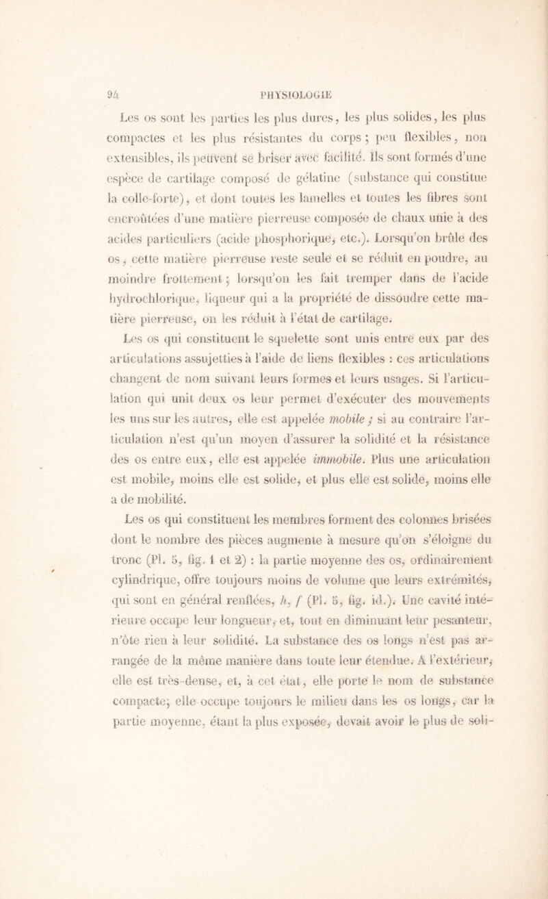 Les os soiit les parties les plus dures, les plus solides ^ les plus compactes et les plus résistantes du corps ; peu Üexibles ^ non extensibles, ils peuvent se briser avec facilité. Ils sont formés d’une espèce de cartilage composé de gélatine (substance qui constitue la coile-forte), et dont toutes les lamelles et toutes les libres sont encroûtées d’une matière pierreuse composée de cbaux unie a des acides pariiciiliers (acide phospliorique, etc,j. Lorsqu’on brûle des os , cette matière pierreuse reste seule et se réduit en poudre, au moindre frottement ; lorsqu’on les fait tremper dans de l’acide liydrochlorique, liqueur qui a la propriété de dissoudre cette ma- tière pierreuse, on les réduit h l’état de cartilage. L<‘s os qui constituent le squelette sont unis entre eux par des articulations assujetties à l’aide de liens Üexibles : ces articulations changent de nom suivant leurs formes et leurs usages. Si Farticu- lation qui unit deux os leur permet d’exécuter des mouvements les iiiis sur les autres, elle est appelée mobile ; si au contraire Far- ticulatioïi n’est qu’un moyen d’assurer la solidité et la résistance des os entre eux, elle est appelée imïnobile. Plus une articulation est mobile, moins elle est solide, et plus elle est solide, moins elle a de liiobilité. Les os qui coostiîiierii les tnembres forment des colonnes brisées dont le nombre des pièces augmente à mesure qu’on s’éloigne du tronc (FL 5, fig. 1 et 2) : la partie moyenne des os, ordinairement cylindrique, offre toujours moins de volume que leurs extrémités, qui sont en général reiiilées, 4, f (PL 5, fig% id,). Une cavité inlé” rieure occupe leur longueur, et, tosit en diminuant leur pesanteur, n^ôte rien a leur solidité. La substance des os longs n’est pas ar- rangée de la même manière dans toute leur étendue, A l’extérieur, elle est très-dense, et, à cet état, elle porte te nom de substance compacte; elle occupe toujours le milieu dans les os longs, car la partie moyenne, éiaot la plus exposée, devait avoir le plus de soli-