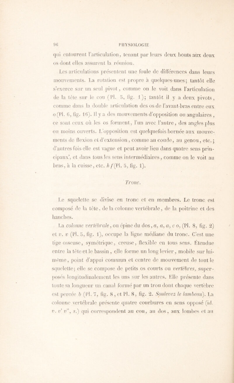 qui entourent rarliculaliooj tenant par leurs deux bouts aux deux os dont elles assurent la inunion. Les articulations présentent une foule de différences dans leurs mouvenients, La rotation est propre à quelques-unes; tantôt elle s’exerce sur un seul pivot, comme on le voit dans l’articulation de la tête sur le cou (PL 5, fig, 1); tantôt ii y a deux pivots, comme dans la double articulation des os de Favant-bras entre eux O (PL 6, fig. Ib). ïl y a des mouvements d’op})Osition ou angulaires , ce sont ceux où les os forment, Fun avec l’autre, des angles plus ou moins ouverts. L’opposition est quelquefois bornée aux moiive- menis de flexion et d’extension, comme au coude, au genou, etc. ; d’autres fois elle est vague et peut avoir lieu dans quatre sens prin- cipaux’, et dans tous les sens intermédiaires, comme on le voit au bras, à la cuisse, etc. hf (V\, 5, iig. 1), I ’ Tronc. Le squelette se divise en tronc et en membres. Le tronc est composé de la tête, de la colomie vertébrale, de la poitrine et des banc lies. La colonne vertébrale, on épine du dos, a, a, a, c o, (PL 8, fig. 2) et V. V (PL 5, fig. 1), occupe la ligne médiane du tronc. C’est une tige osseuse, symétrique, creuse, llexible en tous sens. Étendue entre la tête et le bassin, elle forme un long levier, mobile sur lui- même , point d’appui commun et centre de mouvement de tout le squelette; elle se compose de petits os courts ou vertèbres^ super- posés longitiidinalement les uns sur les autres. Elle présente dans toute sa longueur un canal formé par un trou dont chaque vertèbre est percée b (PL 7, fig. 8, et PL 8, fig. 2. Soulevez le lambeau). La colomie vertébrale présente quatre courbures en sens opposé (iiL V. c’ n”, $.) qui coiTespondent au cou, au dos, aux lombes ef au