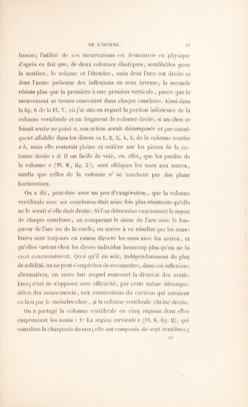 DK f;r!()M\iK. I)assin; riUiiitë do ces incurvations est démoniréo on pliysiifiio d'après ce fait que, de deux colonnes élastiques, semblables pour la matière, le volume et Fétendue, mais dont i’inie est droite et dont l’autre présente des inflexions en sens inverse, la seconde résiste pins que la première h une pression verticale, parce que le mouvement se trouve concentré dans chaque courbure. Ainsi dans la flg. 6 de la PL 7, où j’ai mis en regard la portion inférieure de la colonne vertébrale et un fragraeot de colonne droite, si im choc se faisait sentir au point a, son action serait décomposée et par consé- quent affaiblie dans les divers os 1,2, 3, 4, 5, de la colonne courbe a h, mais elle resterait pleine et entière sur les pièces de la co- lonne droite c d. Il est facile de voir, en effet, que les parties de la colonne v (Pi. 8, %. 2), sont obliques les unes aux autres^ tandis que celles de la colonne v' so touchent par des plans horizontaux. On a dit, peut-être avec im peu d’exagération, que la colonne vertébrale avec ses courbures était seize fois plus résistante qu’elle ne le serait si elle était droite. Si Fon détermine exactement le rayon de chaque courbure, en comparant le sinus de Farc avec la Ion-» giieiir de Farc ou de la corde, on arrive à ce résultat que les cour-^ bures sont toujoors en raison directe les unes avec les autres, et qu’elles varient chez les divers individus beaucoup plus qiFon ne le croit communément. Q^oi qu’il en soit, indépendamment du plus de solidité, on ne peut s empêcher de recormaltre, dans ces inflexioris alternatives, im autre but auquel concourt la division des vertè- bres; c’est de s’opposer avec efficacité, par cette même décompo- sition des mouvements, aux commotions du cerveau qui a liraient eu lien par le moindre choc, si la colonne vertébrale eût été droite. On a pai'tagé la colonne vertébrale en cinq régions dont elles empruntent les noms : La région cervicale v (FL 8, ffg. 2), qui constitue la charpente du cou; elle est composée de sept vertèbres; 15