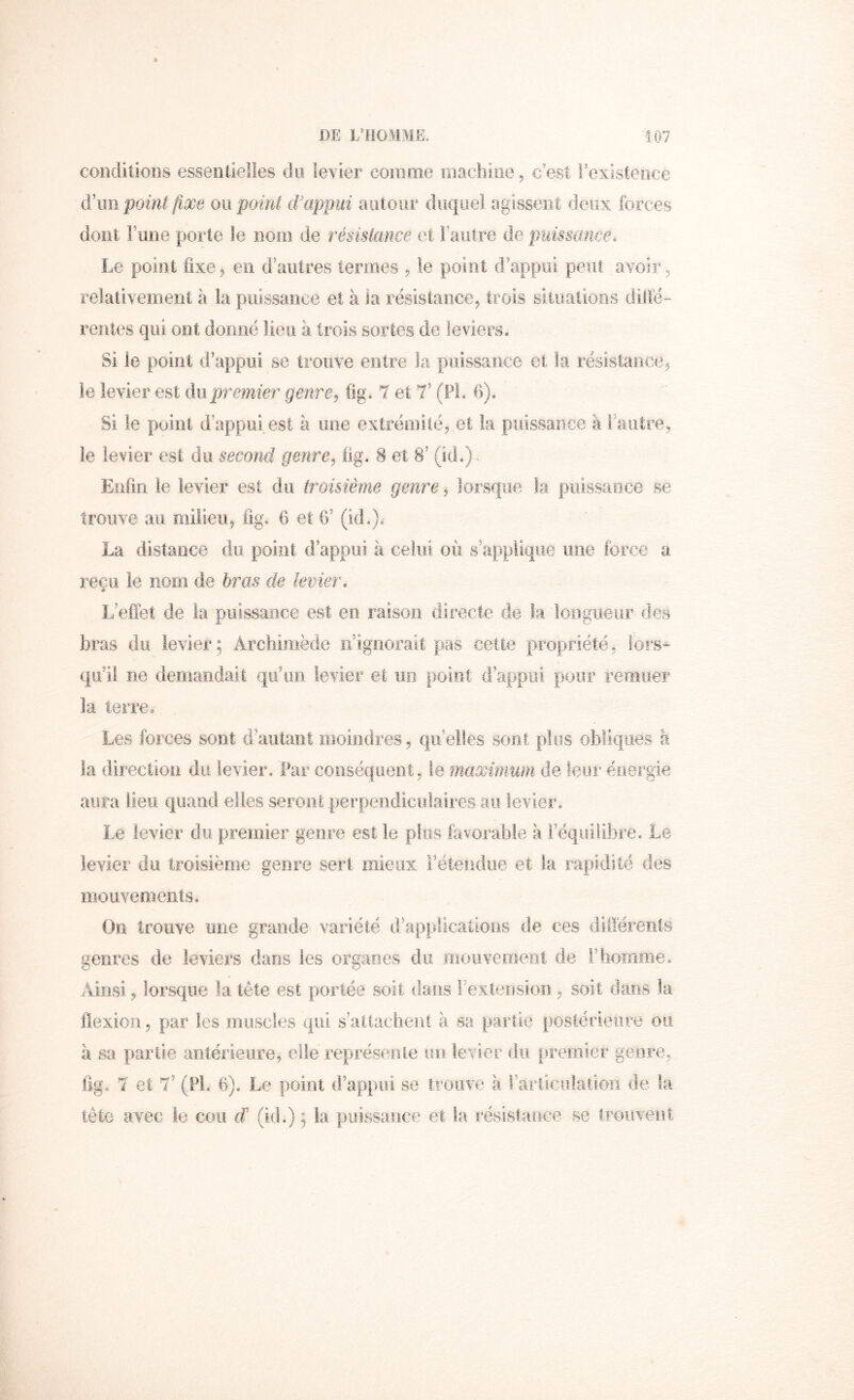 conditioîis essentielles du levier comme iiiachioe, c’est l’existence à\m point fixe ou point d'appui autour duquel agissent deux forces dont Fune porte le nom de résistance et Fautre de puissance. Le point fixe, en d’autres termes , le point d’appui peut avoir, relativement à la puissance et à la résistance, trois situations dilfé- rentes qui ont donné lieu à t.rois sortes de leviers. Si le point d’appui se trouve entre la puissance et la résislance, le levier est du.premier genre^ (ig. 7 et T (Fl. 6), Si le point d’appui est à une extrémité, et la puissance à l’autre, le levier est du second genre^ Og. 8 et 8’ (id.). Enfin le levier est du troisième genre, lorsque la piiissaoce se trouve au milieu, lig. 6 et G’ (id.). La distance du point d’appui à celui où s’applique une force a reçu le nom de bras de levier, L’eflet de la puissance est en raison directe de k loogiieur des bras du levier; Archimède n’ignorait pas cette propriété, lors- qu’iî ne demandait qu’un levier et un point d’appui pour remuer la terre. Les forces sont d’autant moindres, qu’elles sont plus obliques à la direction du levier. Par conséquent, le maximum de îeor énergie aura lieu quand elles seront perpendiculaires au levier. Le levier du premier genre est le plus favorable à Féquilibre, Le levier du troisième genre sert mieux l’étendue et la rapidité des mouvements. On trouve une grande variété d’applications de ces différents «genres de leviers dans les organes du moiivemeiii de Fhomine, Ainsi, lorsque la tête est portée soit dans l’extension, soit dans la flexion, par les muscles qui s’attacheol à sa partie postérieure ou a sa partie antérieure, elle représente un levier du premier genre, lig, 7 et 7’ (Fl. 6). Le point (Fappiii se trouve à Fariicutaiiorî de ta lêtc avec le cou d’ (id.) ; la puissauce et la résistance se trouvent