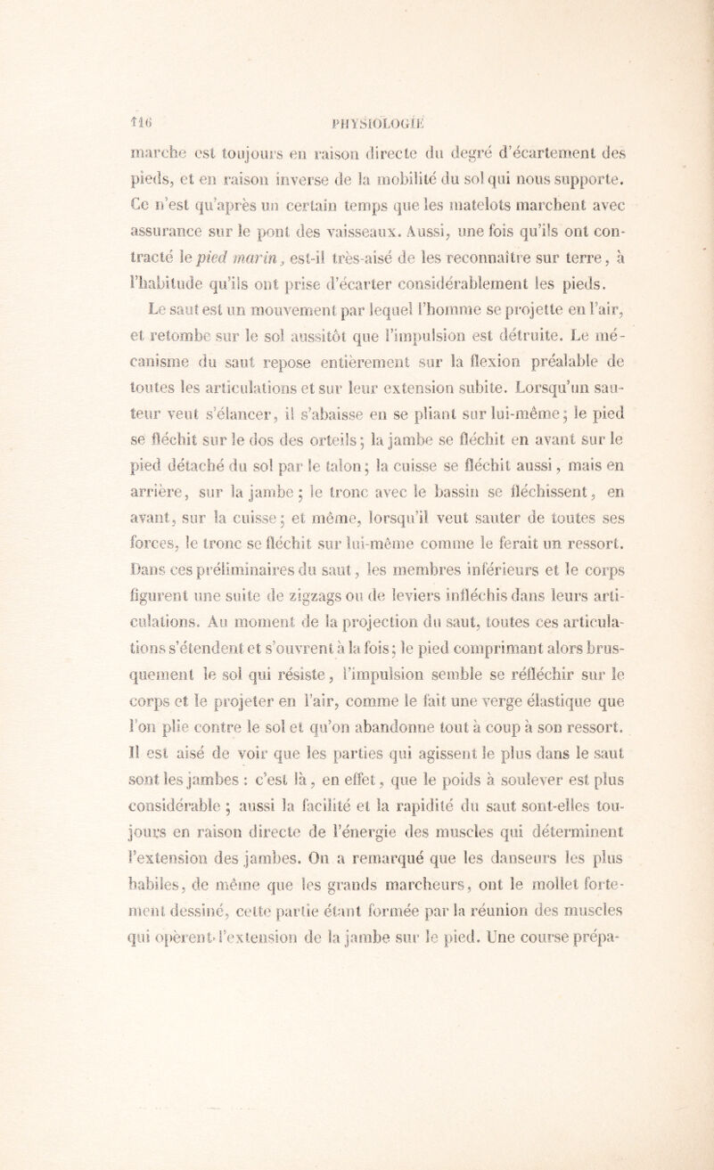 marche est toujours eu raison directe du degré d’écartement des pieds, et en raison inverse de la mobilité du sol qui nous supporte. Ce n’est qicaprès nu certain temps que les matelots marchent avec assurance sur le pool des vaisseaux. Aussi, une fois qu’ils ont con- tracté le pied marin, est-il très-aisé de les reconnaître sur terre, a riiabilude qu’ils ont prise d’écarter considérablement les pieds. Le saut est un mouvement par lequel l’homme se projette en Fair, et retombe sur le sol aussitôt que riiopulsioii est détruite. Le mé- canisme du saut repose entièrement sur la flexion préalable de toutes les articulations et sur leur extension subite. Lorsqu’un saii- leur veut s’élancer, il s’abaisse en se pliant sur lui-même; le pied se fléchit sur le dos des orteils; la jambe se fléchit en avant sur le pied détaché du sol par le talon; la cuisse se fléchit aussi, mais en arrière, sur la jambe ; le tronc avec le bassin se fléchissent, en avant, sur la cuisse ; et même, lorsqu’il veut sauter de toutes ses forces, le tronc se fléchit sur lui-même comme le ferait im ressort. Dans ces préliminaires du saut, les membres inférieurs et le corps figurent une suite de zigzags ou de leviers infléchis dans leurs arti- culalions. Au momeol; de la projection du saut, toutes ces articula- tions s’étendent et s’ouvrent à la fois ; le pied comprimant alors brus- quement le soi qui résiste, l’impulsion semble se réfléchir sur le corps et le projeter en l’air, comme le lait une verge élastique que Fou plie contre le soi et qu’on abandonne tout à coup à son ressort. Il est aisé de voir que les parties qui agissent le plus dans le saut sont les jambes : c’est là, en effet, que le poids à soulever est plus considérable ; aussi la facilité et la rapidité du saut sont-elles tou- jours en raison directe de l’énergie des muscles qui déteroiineiit Fexteiision des jambes. On a remarqué que les danseurs les plus habiles, de même que les grands marcheurs, ont le mollet forte- ineiU dessiné, celte partie étant formée par la réunion des muscles qui opèrenM’extension de la jambe sur le pied. Une course prépa-