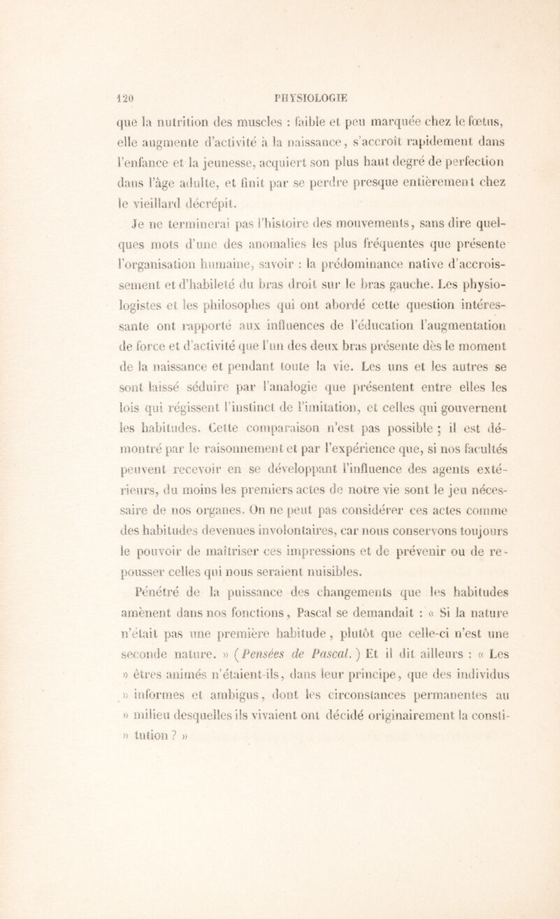 que la nutrition des muscles : faible et peu marquée chez le fœtus, elle augmente (ractivitë à la oaissaiice, s’accroît rapidement dans renfance et la jeunesse, acquiert son plus haut degré de perfection dans lage adulte, et finit par se perdre presque entièrement chez le vieillard décrépit. Je ne temiioerai pas ilîisloire des mouvements, sans dire quel» ques mots d’une des anomalies les plus fréquentes que présente rorganisation humaine, savoir : la prédominance native d’accrois- sement et d’iiabiieté du bras droit sur le bras gauche. Les physio- logistes et les philosophes qui ont abordé cette question intéres- sante ont rapporté aux influences de l’éducation l’augmentation de force et d’aclivité que l’un des deux bras présente dès le moment de la naissance et pendant toute la vie. Les uns et les autres se sont laissé séduire par ranalogie que présentent entre elles les lois qui régissent l’instinct de l’imitation, et celles qui gouvernent les liabitudes. Cette coinparaisoo n’est pas possible ; il est dé- îTiontré par le raisoimeoient et par l’expérience que, si nos facultés peuvent recevoir en se développant Finfluence des agents exté- rieurs, du moins les preiiiiers actes de notre vie sont le jeu néces- saire de nos organes. On ne peut pas considérer ces actes conmie des habitudes deveiiiies involontaires, car nous conservons toujours le pouvoir de maîtriser ces impressions et de prévenir ou de re- pousser celles qui nous seraient nuisibles. Pénétré de la puissance des changements que les habitudes amènent dans nos fonctions, Pascal se demandait : c( Si la nature n’était pas une première habitude, plutôt que celle-ci n’est une seconde natiire. » (Pensées de Pascal.) Et il dit ailleurs : « Les » êtres aiiirnés n’élaierit-iis, dans leur principe, que des individus )) informes et ambigus, dont les circonstances permaoeiiles au » milieu desquelles ils vivaient ont décidé originairement la consii- » tution ? »