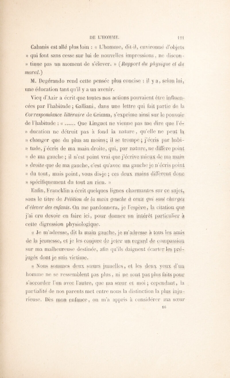 DE L’HOMME. L2i Cabanis est allé plus loin : « L’homme, dit il, environné d’objets » qui font sans cesse sur lui de nouvelles impressions , ne discoii- » tinue pas un moment de s’élever, » (Rapport du physique et du moral.) M. Degérando rend cette pensée pins concise : il y a, selon loi, une éducation tant qu’il y a un avenir, Vicq d’Azir a écrit que toutes nos actions pouvaient être iofiueD cées par rhabitude ; Galliani, dans une lettre qui fait partie de la Correspondance littéraire de Grirnm, s’exprime ainsi sur le pouvoir de l’habitude : « Que Linguet ne vienne pas me dire que Fé» )) ducation ne détruit pas à fond la nature, qu’elle ne peut la » changer que du plus au moins; il se trompe; j’écris par liabi- » tude, j’écris de ma main droite, qui, par nature, ne diffère point » de ma gauche ; il n’est point vrai que j’écrive mieux de ma main » droite que de ma gauche, c’est qu’avec ma gauche je n’écris point « du tout, mais point, vous disqe ; ces deux mains diffèrent donc » spécifiquement du tout au rien, » Enfin, Francklin a écrit quelques lignes charmantes sur ce sujet, sous le titi’e de Pétition de la main gauche à ceux qui sont chargés d'élever des enfants. Qn me pardonnera, je i’espëre, ta citation que j’ai cru devoir en faire ici, pour dormer un intérêt particulier à cette digression physiologique « ((Je m’adresse, dit la main gauche, je m’adresse à tous les amis de la jeunesse, et je les conjure de jeter un regard de çoinpassiori sur ma malheureuse destinée, afin qu’ils daignent écarter les pré- jugés dont je suis victime. )) Nous sommes deux sœurs jumelles, et les deux yeux d’uu homme ne se ressemblent pas plus, ni pe sont pas plus faits pour s’accorder F un avec l’autre, que ma sœur et moi; cependant, la partiarné de nos parents met entre nous la distinction la plus inju- rieuse, Dès nion enfance, on m’a appris à considérer ma sœur 16