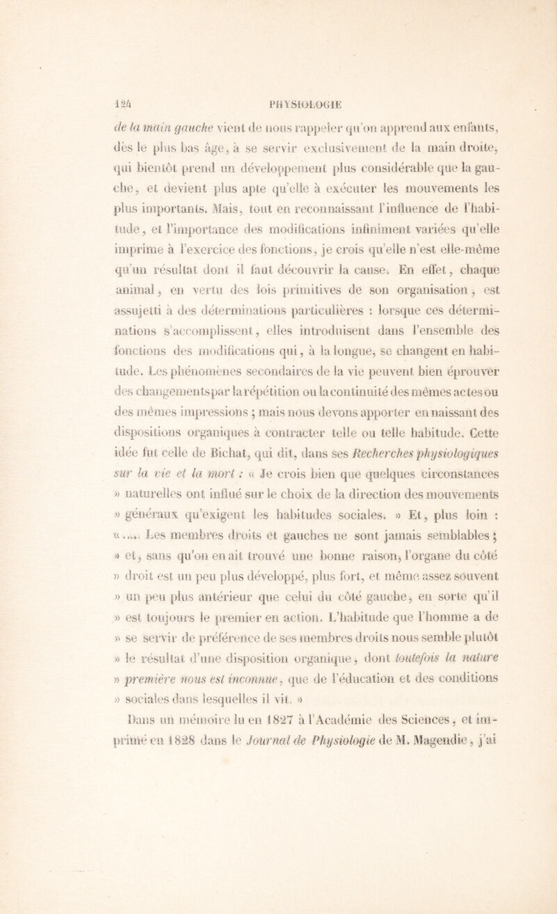 de la main gauche vieui de lions rappeler qu’on apprend aux enrants, dès le plus bas âge, à se servir exclüsiveiueiil de fa main droite, qui bientôt prend un développemeiit plus considéralile que la gau- che, et devient plus apte qu’elle à exécuter les oiouvemenis les plus ioiportants. Mais, tout en reconnaissant riniluence de i’habi- tiide, et rifiiportance des rnodilicaiîons infiniinent variées qu’elle imprime à l’exercice des fonctions, je crois qu’elle n’est elle-même qu’un résultat dont il faut découvrir la cause. En effet, chaque animal, en vertu des lois primitives de son organisation , est assujetti à des déterminations particulières : lorsque ces détermi- nations s’accomplissent, elles introduisent dans l’ensemble des fdnctioos des modiiications qui, à la longue, se changent en habi- lude. Les phénomènes secondaires de la vie peuvent bien éprouver des changeinenlspar la répétition ou la continuité des mêmes actes ou des ïïiêiiies impressions ; mais nous devons apporter en naissant des disposltioïis organiques à contracter telle ou telle habitude. Cette idée fut celle de Bicliat, qui dit, dans ses Recherches physiologiques sur la vie et la mort : (( Je crois bien que quelques circonstances » naturelles ont influe sur le choix de la direction des mouvements .» généraux qu’exigent les habitudes sociales. « Et, plus loin : Les membres droits et gauches ne sont jamais semblables ; >i ei, sans qu’on eu ait trouvé iine bonne raison, Forgane du côté » droit est un peu plus développé, plus fort, et même assez souvent )> un peu plus antérieur que celui du côté gauche, en sorte qu’il » est toujoors le premier en action. L’habitude que riiomme a de )* se servir de préférence de ses membres droits nous semble plutôt » le résullai d’une disposition organique, dont toutefois la naliire » première nous est inconnue, que de l’éducation et des conditions » sociales dans lesquelles il vit. » Dans un mémoire lu en I8‘27 à l’Académie des Sciences, et im- primé en 1828 dans le Journal de Physiologie ô.e'M. Magendie, j’ai