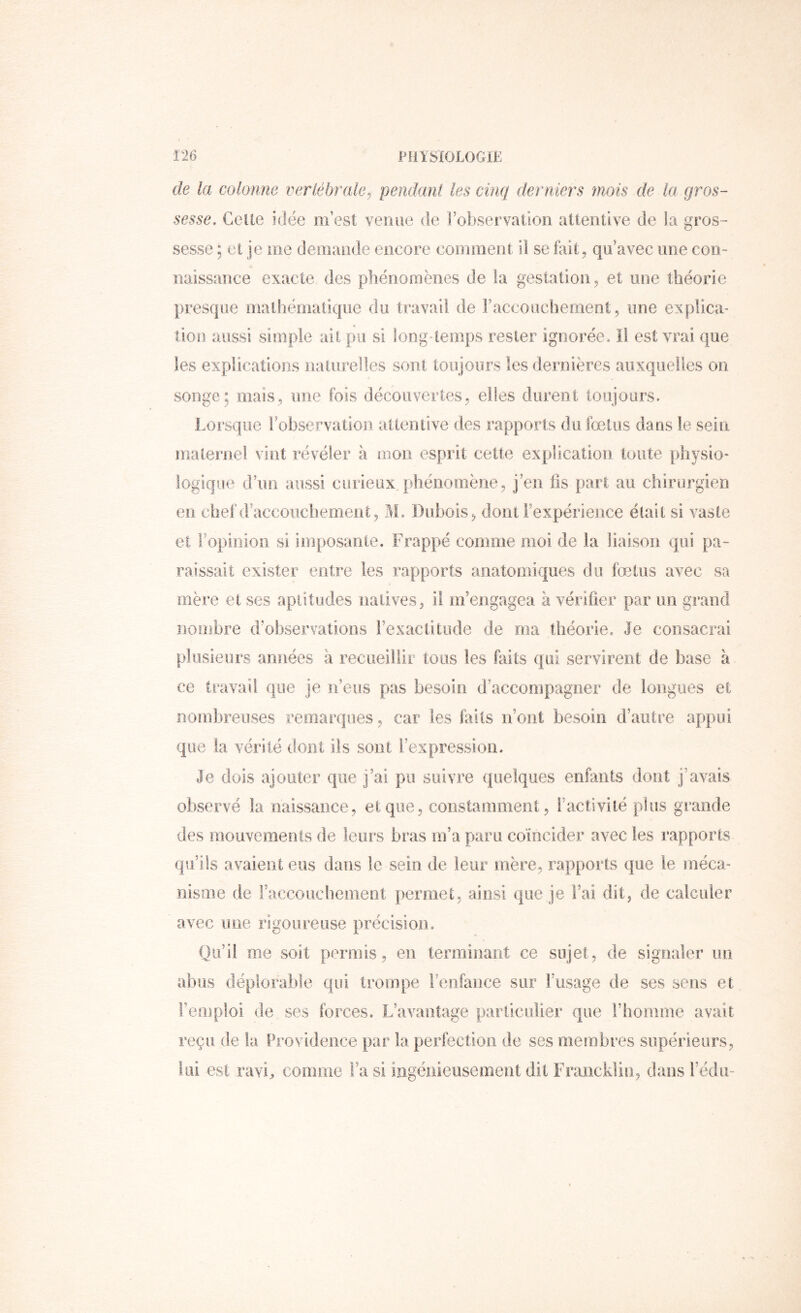 de la colonne tn^^rlébrale^ pendant les cinq dernières mois de la gros- sesse, Celle idée m’esl venue de l’observation allentive de la gros- sesse ; el je me demande encore comment ii se fait, qu’avec une con- naissance exacte des phénomènes de la gestation, et une théorie presque mathématique du travail de raccouchenient, une explica- tion aussi simple ait pu si long-temps rester ignorée. Il est vrai que les explications nalurelles sont toujours les dernières auxquelles on songe; mais, une fois découvertes, elles durent toujours. Lorsque robservatlon attentive des rapports du fœtus dans le sein maternel vint révéler à mon esprit cette explication toute physio- logique d’un aussi curieux phénomène, j’en ils part au chirurgien en chef d’aceoiichement, M. Dubois, dont l’expérience était si vaste et Fopinioii si imposante. Frappé comme moi de la liaison qui pa- raissait exister entre les rapports anatomiques du fœtus avec sa mère et ses aptitudes natives, il m’engagea à vérifier par un grand nombre d’observations l’exactitude de ma théorie. Je consacrai plusieurs années à recueillir tous les faits qui servirent de base à ce travail que je n’eus pas besoin d’accompagner de longues et nombreuses remarques, car les faits n’ont besoin d’autre appui que la vérité dont iis sont l’expression. Je dois ajouter que j’ai pu suivre quelques enfants dont j’avais observé la naissance, et que, constamment, l’activité plus grande des mouvements de leui’s bras m’a paru coïncider avec les rapports qu’ils avaient eus dans le sein de leur mère, rapports que le méca- nisme de raccouchement permet, ainsi que je l’ai dit, de calculer avec une rigoureuse précision. Qu’il me soit permis, en terminant ce sujet, de signaler un abus déplorable qui trompe renfance sur Fusage de ses sens et l’emploi de ses forces. L’avantage particulier que l’homme avait reçu de la Providence par la perfection de ses membres supérieurs, lui est ravi, comme Fa si ingénieusement dit Francklin, dans Fédu-