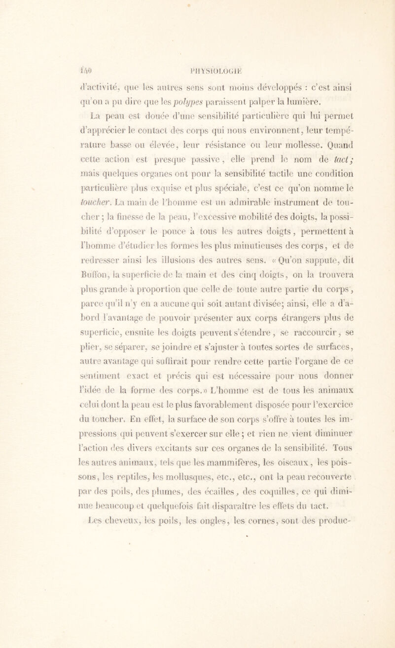 iV]0 PilYSIOLOGil-: fl'acûvitë, (|ue les autres sens sont moins développes : c’est ainsi (jii’oii a: pu dire que polypes paraissent palper la lumière. La peau est douée d’une sensibilité parlieulière qui lui permet d’apprécier le contact des corps qui nous environnent, leur tempé- rature basse ou élevée, leur résistance ou leur mollesse. Quand cette action est presque passive, elle prend le nom de tact; mais quelques organes ont pour la sensibilité tactile une condition particulière plus exquise et plus spéciale, c’est ce qu’on nomme le toucher, La main de lliomme est un admirable instrument de toii- clier ; la finesse de la peau, l’excessive mobilité des doigts, la possi- bilité d’opposer le pouce h tous les autres doigts, permettent à Fbooiriie d’étudierles formes les plus minutieuses des corps, et de redresser ainsi les illusions des autres sens, «Qu’on suppute, dit BiiiTon, la superficie de la main et des cinq doigts, on la trouvera plus grande k proportion que celle de toute autre piartie du corps, parce qu’il n’y en a aiiciuieqiii soit autant divisée; ainsi, elle a d’a- bord l’avantage de pouvoir présenter aux corps étrangers plus de superficie, ensuite les doigts peuvent s’étendre , se raccourcir, se plier, se séparer, se joindre et s’ajuster à toutes sortes de surfaces, autre avantage qui suffirait pour rendre cette partie l’organe de ce sentiment exact et précis qui est nécessaire pour nous donner Fidée de la forme des corps, « L’homme est de tous les animaux celui dont la peau est le plus favorablement disposée pour l’exercice du toucher. En effet, la surface de son corps s’offre a toutes les im- pressions qui peuvent s’exercer sur elle ; et rieii ne vient diminuer l’action (les divers excitants sur ces organes de la sensibilité. Tous les autres ariiraaiix, tels que les mammifères, les oiseaux, les pois- sons, les reptiks, les mollusques, etc., etc., ont la peau recouverte , par des poils, des plumes, des écailles^ des coquilles, ce qui dimi- nue beaucoup et quelquefois fait disparaître les effèts du tact. l.es cheveux, les poils, les ongles, tes cornes, sont des produc-
