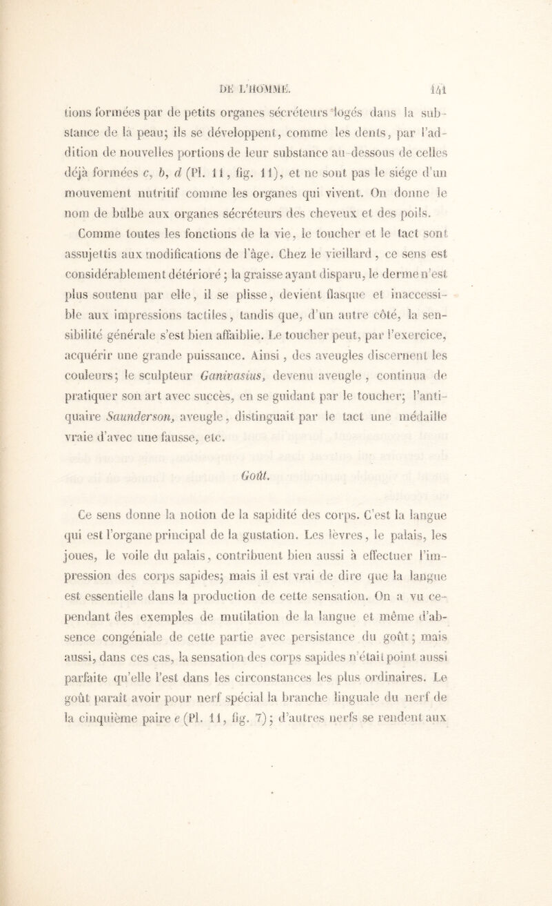 Dl<: L’ilOMMl?!. I4î tioos lornîëes par de petits organes secréteurs iogés dans la siib- slauce de la peau; ils se développent, comme les dents, par l'ad- dition de nouvelles portions de leur substance au -dessous de celles déjà formées c, b, d (PL 11, fig. 11), et ne sont pas le siège d\ni moiivenient nutritif connne les organes qui vivent. On donne le noiu de bulbe aux organes sécréteurs des cheveux et des poils. Comme toutes les fonctions de la vie, le loucher et le tact sont assujettis aux modifications de Page. Chez le vieillard, ce sens est considérablement détérioré ; la graisse ayant disparu, le derme rf est plus soutenu par elle, lise plisse, devient flasque et inaccessi- ble aux impressions tactiles, tandis que, d’on autre côté, la sen- sibilité générale s’est bien affaiblie. Le toucher peut, par l’exercice, acquérir une grande puissance. Ainsi, des aveugles disceroeiii les couleurs; le sculpteur Ganivasius, devenu aveugle , continua de pi’atiquer son art avec succès, en se guidant par le toucher; Fanti- quaire Saunderson^ aveugle, distinguait par le tact une médaille vraie d’avec une fausse, etc. Goût, Ce sens donne la notion de la sapidité des corps. C’est la langue qui est l’organe principal de la gustation. Les lèvres, le palais, les joues, le voile du palais, contribuent bien aussi à effectuer l’im- pression des corps sapides; mais il est vrai de dire que la langue est essentielle dans la production de cette seiisalioii. On a vu ce- pendant des exemples de miUilatioii de la langue et même d’ab- sence congériiale de cette partie avec persistance du goût; mais aussi, dans ces cas, la sensation des corps sapides n’étail point aussi parfaite qu’elle Fest dans les circonstances les plus ordinaires. Le goût j>arait avoir pour nerf spécial la branche linguale du nerf de la cinquième paire e (PL il, fig. 7); d’autres nerfs se rendent aux