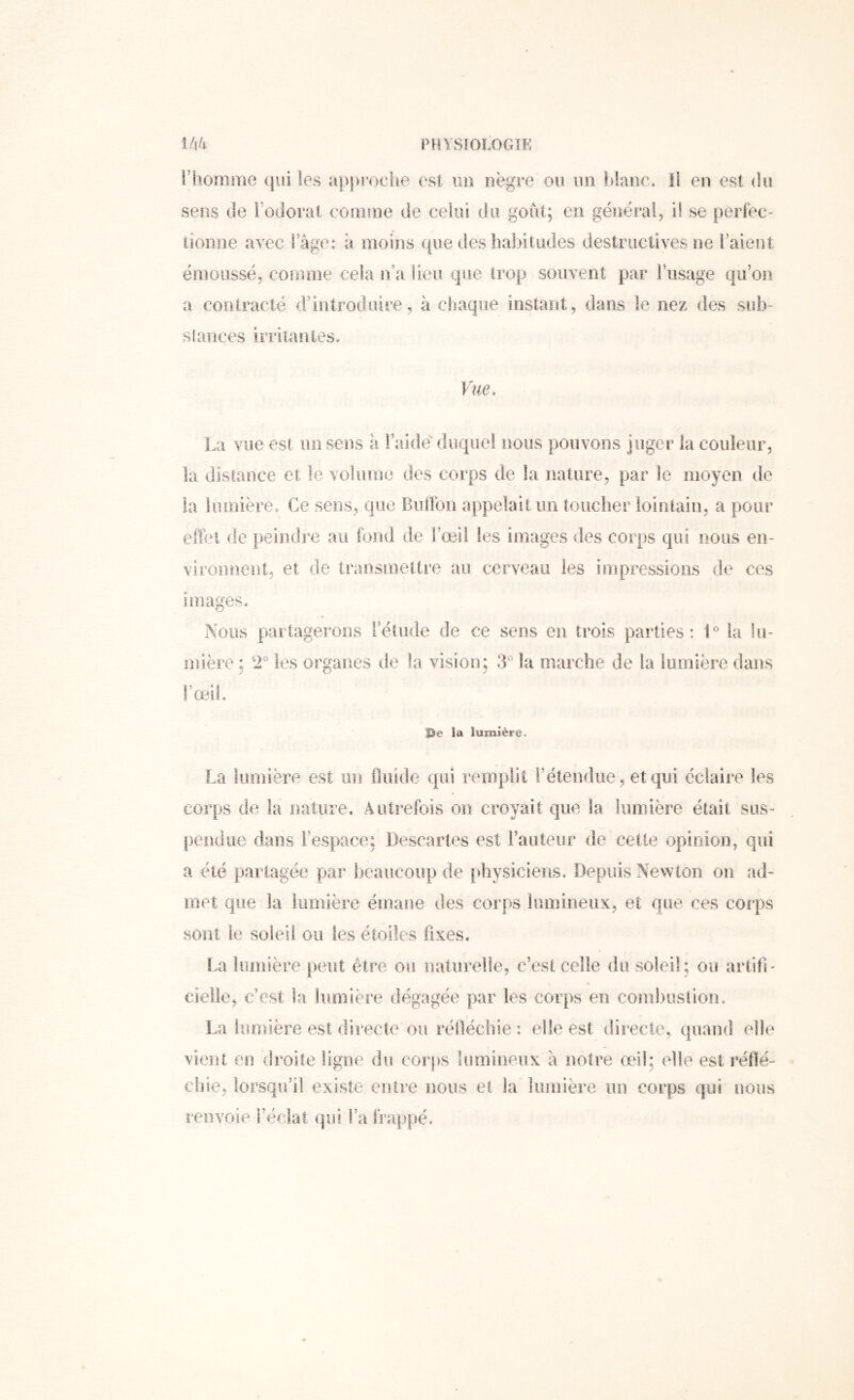 i’honime qui les apju'oelio est un nègre ou un lilanc. Il en est du sens de l’odorat eonnne de celui du goût; en généi*ai, il se |)erfec- tionne avec Fage: à moins que des habitudes destructives ne l’aient émoussé, comme cela n’a lieu que trop souvent par Fnsage qiFon a contracté d’introduire, à chaque instant, dans le nez des sub- slances irritantes. Vue. La vue est un sens à Faide' duquel nous pouvons juger la couleur, la distance et le volume des corps de la nature, par le moyen de la lumière. Ce sens, que Bulïbn appelait un toucber lointain, a pour eûèt de peindre au fond de Fœii les images des corps qui nous en- vironnent, et de transmettre au cerveau les impressions de ces iniages. Nous partagerons Fétude de ce sens en trois parties: L ta lu- mière : 2* les organes de la vision; 3^ la marche de la lumière dans 1 œt Se la lumière. La lumière est un Iluide qui remplit l’étendue, et qui éclaire les corps de la nature. Autrefois on croyait que la lumière était sas- pendue dans l’espace; Descartes est Fauteur de cette opinion, qui a été partagée par beaucoup de [)hysiciens. Depuis New ton on ad- met que la lumière émane des corps lumineux, et que ces corps sont le soleil ou les étoiles fixes. La lumière peut être ou naturelle, c’est celle du soleil; ou artifi' « cielle, c’est la lumière dégagée par les corps en combustion. La lumière est directe ou réfléchie : elle est directe, quand elle vient en droite ligne du corps lumiiieiix a notre œil; elle est réflé- chie, lorsqu’il existe entre nous et la lumière un corps qui nous renvoie Féclat qui Fa frappé.