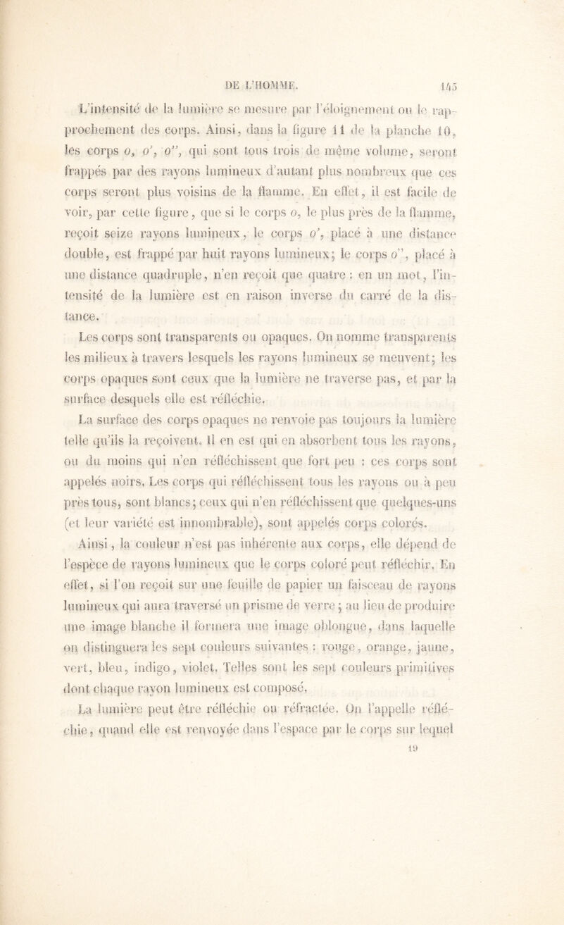 ni: î;hom\ie, i/,:) L’intensité de h lumière se mesure par Téioigneuîenl ou le rap- procbejnent des corps. Ainsi, dans la figure il de la planclie 10, les corps oy 0% qui sont tous trois de même volume, seront frappés par des rayons lumineux d’autant plus nombreux ([ue ces corps seront plus voisins de la flamme. En effet, il est facile de voir, par cette figure, que si le corps 0, le plus près de la ilamme, reçoit seize rayons lumineux ,• le corps 0% placé a une distance double, est fivappé par liiiit rayons lumineux; le corps 0”, placé à une distance quadruple, n’en reçoit que quatre : en un mot, l’in- tensité de kl lumière est en raison inverse du carré de la dis- tance. Les corps sont transparents ou opaques. On noirime traosparenls les milieux à travers lesquels les rayons lumineux se meuvent; les cort)S opaques sont ceux que la lumière ne traverse pas, et par ki surface desquels elle est réfléchie. La siirkice des corps opaques ne renvoie pas toujours la lumière teiie qu’ils la reçoivent, l! en est qui en absorbent tous les rayons, ou du moins qui n’eii réfléchissent que fort peu : ces corps sont appelés noirs, Les corps qui réfléchissent tous les rayons ou à peu près tous, sont blancs; ceux qui n’eii réfléchissent que queiqiies-iiRS (et leur variété est innombrable), sont appelés corps colorés. Ainsi, la couleur n’est pas inhérenle aux corps, elle dépend de l’espèce de rayons lumineux que le corps coloré peut réfléchir. En effet, si l’on reçoit sur une feuille de papier un laisceaii de rayons lumineiix qui aura traversé un prisme de verre ; au lieu de produire une image blanche il formera imc3 image oblongue, dans laquelle on distinguera les sept couleurs suivantes : rouge, orange, jaune, vert, bleu, indigo, violet. Telles sont les sept coideurs priinilives dont chaque rayon lumineux est composé. La lumière peut être réfléchie ou réfractée. Un l’appelle réflé- chie, ([uand elle est renvoyée d.ans l’espace par le corps sur lequel