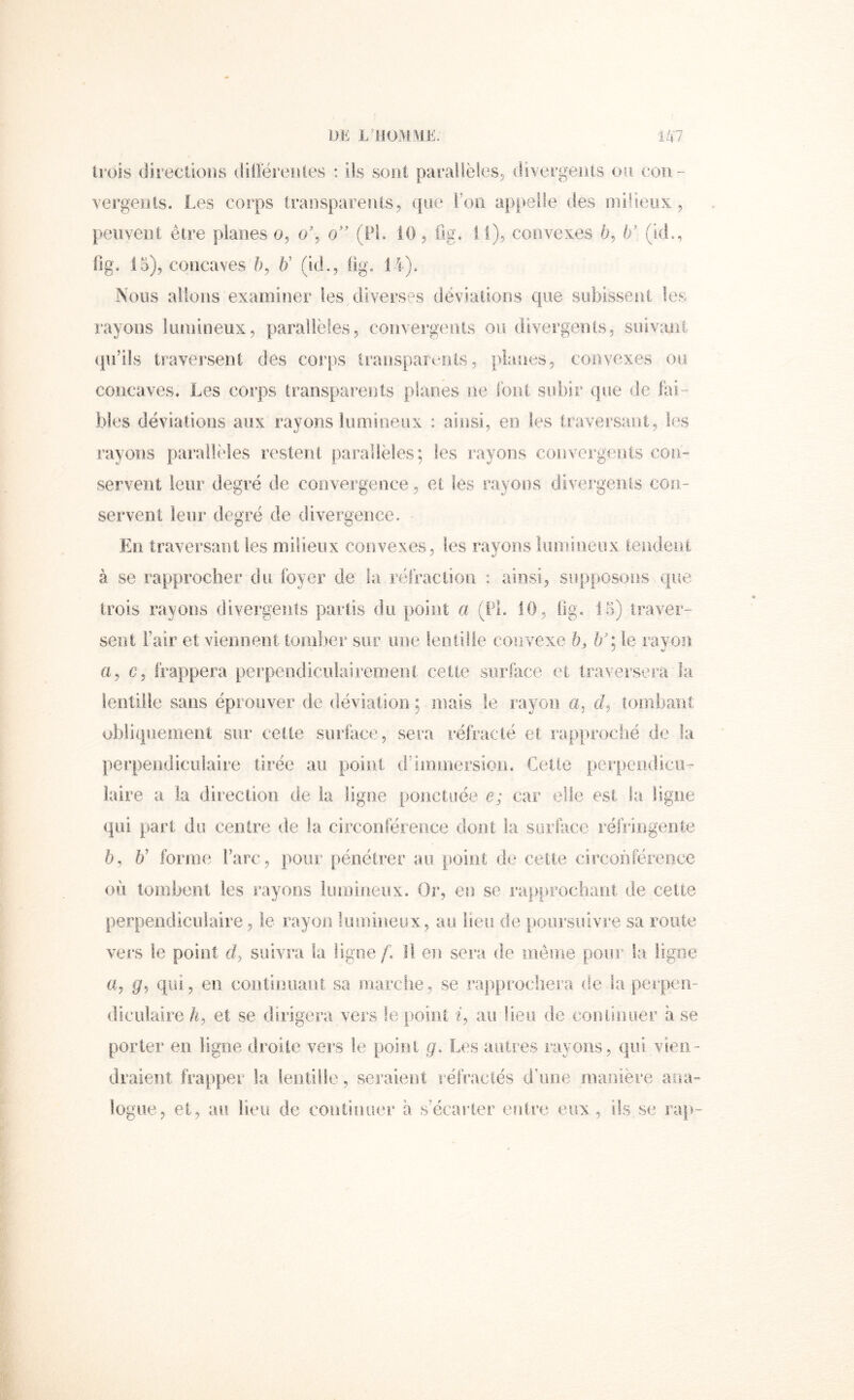 trois (iirectloiis (iiOérenles : ils sont parallëleSj (rivergeiils ou cou- vergeois. Les corps trauspareuis^ que i’oii appelle des milieux, peuvent être planes o, o\ o” (Pi. iO, ilg. i l), convexes ë, If (id., fig. 15), concaves b' (id., üg. Nous allons examiner tes diverses dévialions que subissent les rayons luniineux, parallèles, coiivergenls ou divergents, suivant qu’ils traversent des corps Iransparoots, planes, convexes ou concaves. Les corps transparents planes ne font subir que de fai- bles déviations aux rayons lumineux : ainsi, en les traversant, les rayons parallèles restent parallèles; les rayons convergents con- servent leur degré de convergence, et les rayons divergents con- servent leur degré de divergence. En traversant les milieux convexes, les rayons îiimineux tendent à se rapprocher du foyer de la réfraciioii : ainsi, supposons que trois rayons divergents partis du point a (PL 10, flg. 15) traver- sent Pair et viennent tomber sur une lentille couvexe h, If: le ravori y V a, c, frappera perpendiciiiairemenl celte surface et traversera la lentille sans éprouver de déviation ; mais le rayon a, tombant obliquement sur cette surface, sera réfracté et rapproclîé de la perpendiculaire tirée au point d’immersion. Celle perpendicu- laire a la direction de la ligne ponctuée e; car elle est la ligne qui part du centre de la circonféreRce dont la surface réfringeiile 5, 6’ forme l’arc, pour pénétrer au point de cette circonférence où tombent les rayons lumineux. Or, en se rapprocliarii de cette perpendiculaire, le rayon lumineux, au lieu de poursuivre sa route vers le point d, suivi’a la ligue f. Il eu sera de même pour la ligne a, g, qui, en continuant sa niarclie, se rapprochera de la peipen- dicuiaire/^, et se dirigera vers le point i, au lieu de cou lin lier à se porter en ligne droite vers le point g> Les autres rayons, qui vien- draient frapper la lentille, seraient réfractés d’une manière aiia- logue, et, au lieu de coiitiiuîer à s’écarter eutre eux , ils se ra|>-