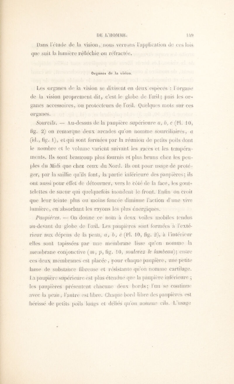 Dans rétiide de la vision/nous verrons i’ap|)iicalioi:i de ees (jiie suit la luoiière réllécliie ou réfractée. Organes de la vision. Les organes de la vision se divisent en deux espèces : rorgaee de la vision proprement dit5 c'est le globe de l'œd ; puis les or-» ganes accessoires, 011 protecteurs de FœlL Quelques mots sur ces organes. So'urciis. — Au-dessus de la paupière siipërieiire a, b, c (PL 10, lig. 2) 011 remarque deux arcades qiéoo, noînme soiirciliaires, a (id., fîga i), et qui sont formées par la réunion de petits poils dont le nombre et le voiome varient suivant les races et les teropéi'a- merils. Ils sont beaucoup plus foiniiis et f)îiis bruns chex les peu- pies du Midi que chez ceux du Nord. îlsont pour usage de proté- ger, par îa saillie qu’ils font, la partie inférieiire des paupières; ifs ont aussi pour effet de détourner, vers le côté de la face, les gout- telettes de sueur qui quelquefois inorjdeiil;. ie front, Enfin 011 croit que leur teinte plus ou nioios foncée diminue ractioii d’iioe vive lumière, en absorbant les rayons les plus énergiques. Paupières, —- On donne ce nom à deux voiles mobiles tendus au-devant du globe de l’œil. Les paupières sont formées à'Fcxté rieur aux dépens de la peau, b, c (Pt. ÎO, fig. 2), à l’intérieur elles sont tapissées par une membrane lisse qu’on nomme la membrane conjonctive (wt, p, fig.. 10, soulevez le lambeau)] entre ces deux membraîies est placée, pour c!iaf|iie paupière, une petite lame de substance fibreuse et résistante qu’on nomoie cartilage, La paupière supérieure est plus étendue cjiie la paupière loiérieore ; les paupières présentent diacune deux bords; Fon se coiirmiie avec la peau, Fauire est libre. Chaque bord libre des paupières est hérissé de petits [loils longs et déliés qiFon nonïine cils. Laisage