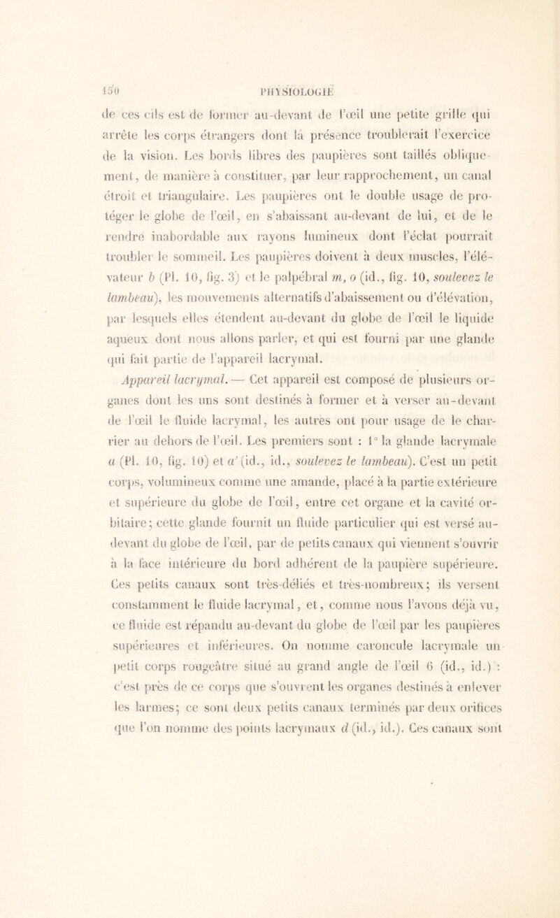 de ces cils est de iorisier au-devant de IVed une |)etile griüe («ni arrête les coi'ps étrangers dont là présence troublerait rexercice de la vision. Les bords libres des paupières sont taillés oblique- ment, de manière à constituer, par leur rapprochement, un canal élroit et triangulaire. Les paupières ont le double usage de pro- téger le globe de l’œil, en s’abaissant au-devant de lui, et de le rendre inabordable aux rayons lumineux dont l’éclat pourrait troubler le sommeil. Les paupières doivent à deux muscles, l’élé- vateur h (Pi. 10, fig. 3) et le palpébi’al m, o (id., lig. 10, soulevez le lambeau)^ les mouvements alternatifsd’abaissemenl ou d’élévation, par lesquels elles étendent au-devant du globe de l’œil le liquide aqueux dont nous allons parler, et qui est fourni par une glande (|ul fait partie de Tappareil lacrymal. Appareil lacrymaL — Cet appareil est composé de plusieurs or- ganes dont les uns sont destinés à former et à verser au-devant de l’œil le flriide lacrymal, les autres ont pour usage de le char- rier au dehors de l’œil. Les premiers sont : l'’ la glande lacrymale a (PL 10, hg. iJj) et «'(id., id., soulevez le lambeau). C’est un petit coi'jKS, volumineux comme une amande, placé à la partie extérieure et supérieiu’e du globe de l’œil, entre cet organe et la cavité or- biiaire; celte glande fournit un iluide particulier qui est versé au- devant du globe de l’œil, par de petits canaux qui viennent s’oovrir a la face intérieure du bord adhérent de la paupière supérieure. Ces petits canaux sont très-déliés et très-nombreux; ils versent constamment le Iluide lacrymal, et, comme nous l’avons déjà vu, ce fluide est répandu au-devant du globe de l’œil par les paupières sopérieores et inférieures. On nomme caroncule lacrymale un- petit corps rougeâtre situé au grand angle de l’œil G (id., id.) : c’est près de ce corps que s’ouvrent les organes destinés à enlever les larmes: ce sont deux petits canaux lemiinés par deux orihces (pie Pcjn nomme des points lacrymaux d(id., id,). Ces canaux sont