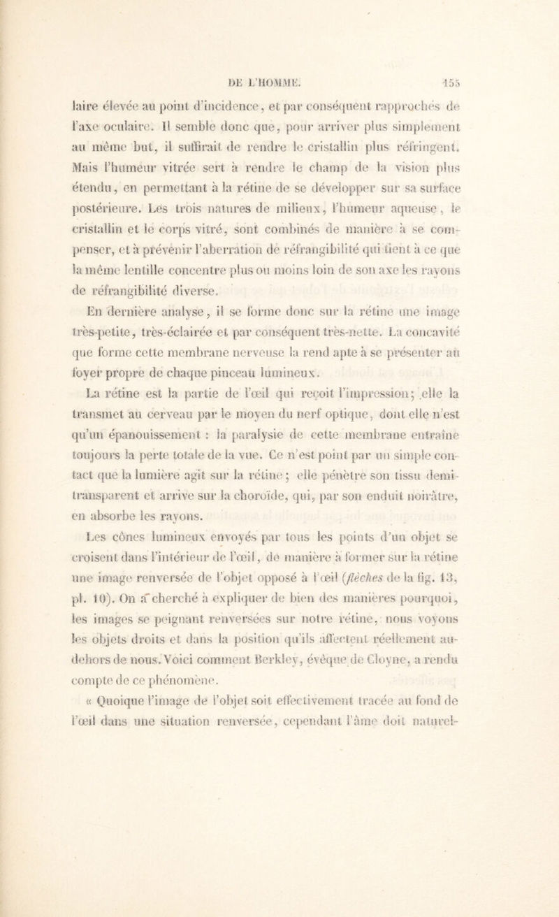 laire élevée au poiiil d’incideoce, et par eoDséf|üeiit rapprochés de l’axe oculaire. ïl semble donc que, pour arriver plus simplemeol au même but, il suffirait <le rendre le crislaHiii plus réfringeut* Mais l’humeur vitrée sert a reuds’e le champ de la vision plus étendu, en permettant à la rétine de se développer sur sa surlace postérieure. Les trois natures de milieux, l’humeur aqueuse, le cristallin et le corps vitré, sont combinés de manière à se com- penser, et à prévenir raberration de réfrangibilité qui tient à ce que la même lentille concentre plus ou moins loin de son axe les rayons de réfrangibilité diverse. En dernière analyse, i! se forme donc sur la rétine une image très-petite, très-éciairée et par conséquent trèsmelie. La concavité que forme cette membrane nerveuse la, rend apte à se présenter au foyer propre de chaque pinceau lumineux. La rétine est la partie de l’œil qui reçoit l’impression; ,elle la transmet au cerveau par le moyen du nerf optique, dont elfe n’est qu’un épanouissement : la paralysie de cette .membrane entraîne toujours la perte totale de la vue. Ce n’est point par un simple con- lact (jue la lumière agit sur la rétine ; elle pénètre son tissu demi- transparent et arrive sur la choroïde, qui, par son enduit noirâtre, en absorbe les rayons. Les cônes iiimineux envoyés par tous les points d'un objet se croisent dans .l’intérieur de l’œil, de manière a former sur la rétine une image renversée de l’objet opposé à rœif (flèches de la .üg. 13, pl. 10), On acherché à expliquer de bien des manières pourquoi, les images se peignant renversées sur noire rétine,, nous voyons les objets droits et dans la. position qu’ils aflècaenl réeüeinent aii- deliorsde nous. Voici comment Berkiey, évêque de Cloyne, a rendu compte de ce phénomène. « Quoique l’image de l’objeî soit elfeciiveinent tracée au fond de i’œâi dans une situation renversée, ce|,tendani i’ûnie doil naturel-