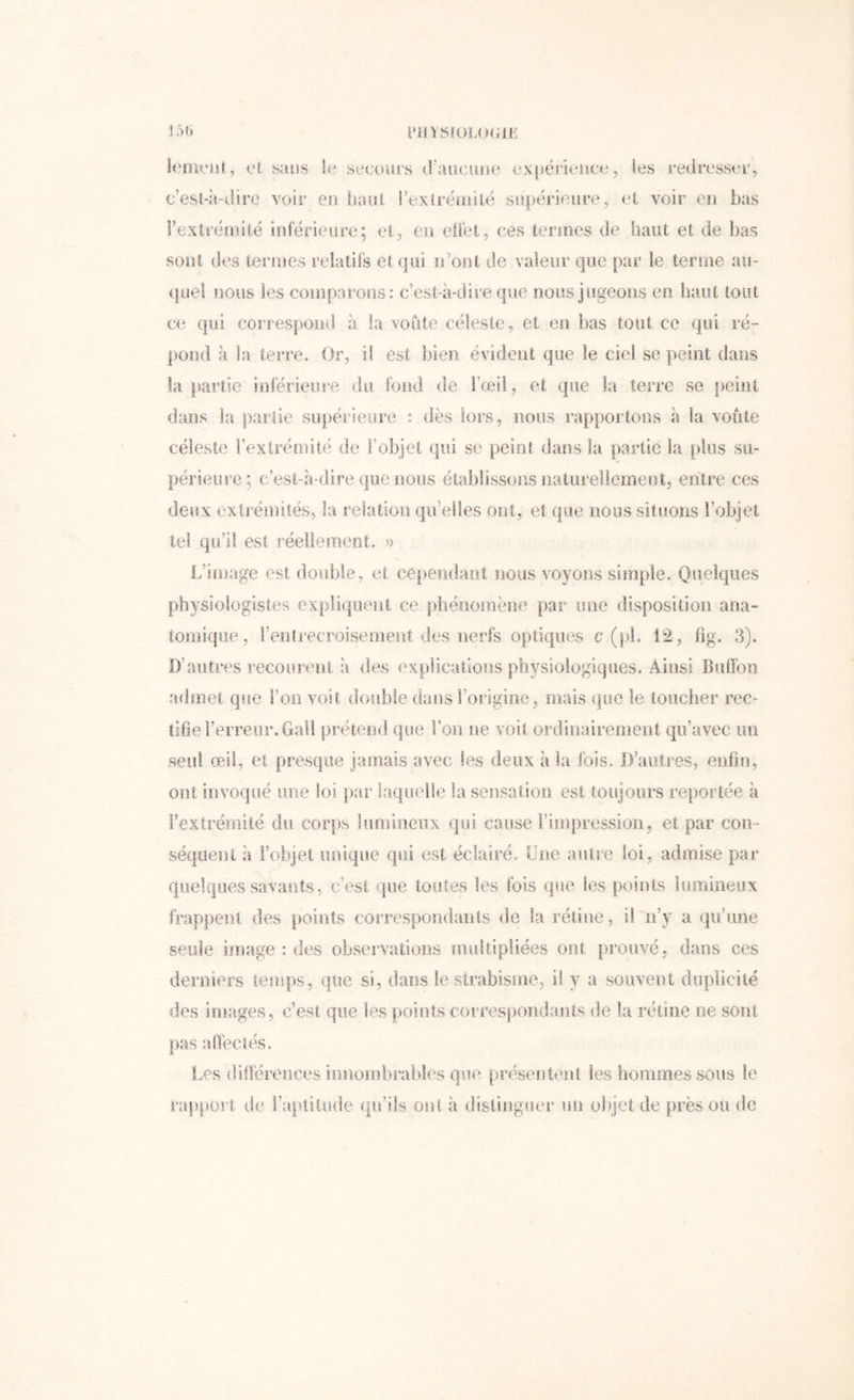 151) i'HYS!üLOGli': leoiciil , et sans le secours iraucune expérleuce, les redresser., c’est-à-dire voir en iiaiil rextréinilë supérieure, et voir en bas rextrémiië ioférieure; et^ en eüet, ces termes de haut et de bas sont des termes relatifs et qui n’ont de valeur que par le terme aii- (|uel nous les coinparous: c’est-à-dire que nous jugeons en haut tout ce qui correspond à la voûte céleste ^ et en bas tout ce qui ré- pond à la teiTe. Or, if est bien évident que le ciel se peint dans la partie inférieure du fond de l’œil, et que la terre se peint dans la partie supérieure : dès lors, noos rapportons à la voûte céleste l’extrémité de l’objet qui se peint dans la partie la plus su- périeure; c’est-à-dire que nous établissons naturellement, entre ces deux extrémités, la relation qu’elles ont, et que nous situons l’objet tel qu’il est réellement, » L’image est double, et ce|)endaüt nous voyons simple. Quelques physiologistes expliquent ce phénomène par une disposition ana- tomique, l’entrecroisement des nerfs optiques c (pi. 12, fig. 3). D’autres recoureiii à des explications physiologiques. Ainsi Buffon admet que l’oiî voit double dans Forigine, mais que le toucher rec- tifie l’erreur. Gali prétend que Fon ne voit ordinairement qu’avec un seul œil, et presque jamais avec les deux à la fois. D’autres, enfin, ont invoqué une loi par laquelle la sensation est toujours reportée à Fextrémilé du corps lumineux qui cause l’impression, et par con- séqueiu à Fobjet unique qui est éclairé. Une autre loi, admise par quelques savants, c’est que toutes les fois que les points lumineux frappent des points correspoiidanis de la rétine, il n’y a qu’une seule image : des observations multipliées ont prouvé, dans ces derniers ieinps, qtie si, dans le strabisme, if y a souvent duplicité des images, c’est que les points correspondants de la rétine ne sont pas affectés. Les différences innombrables que présentent les hommes sous le