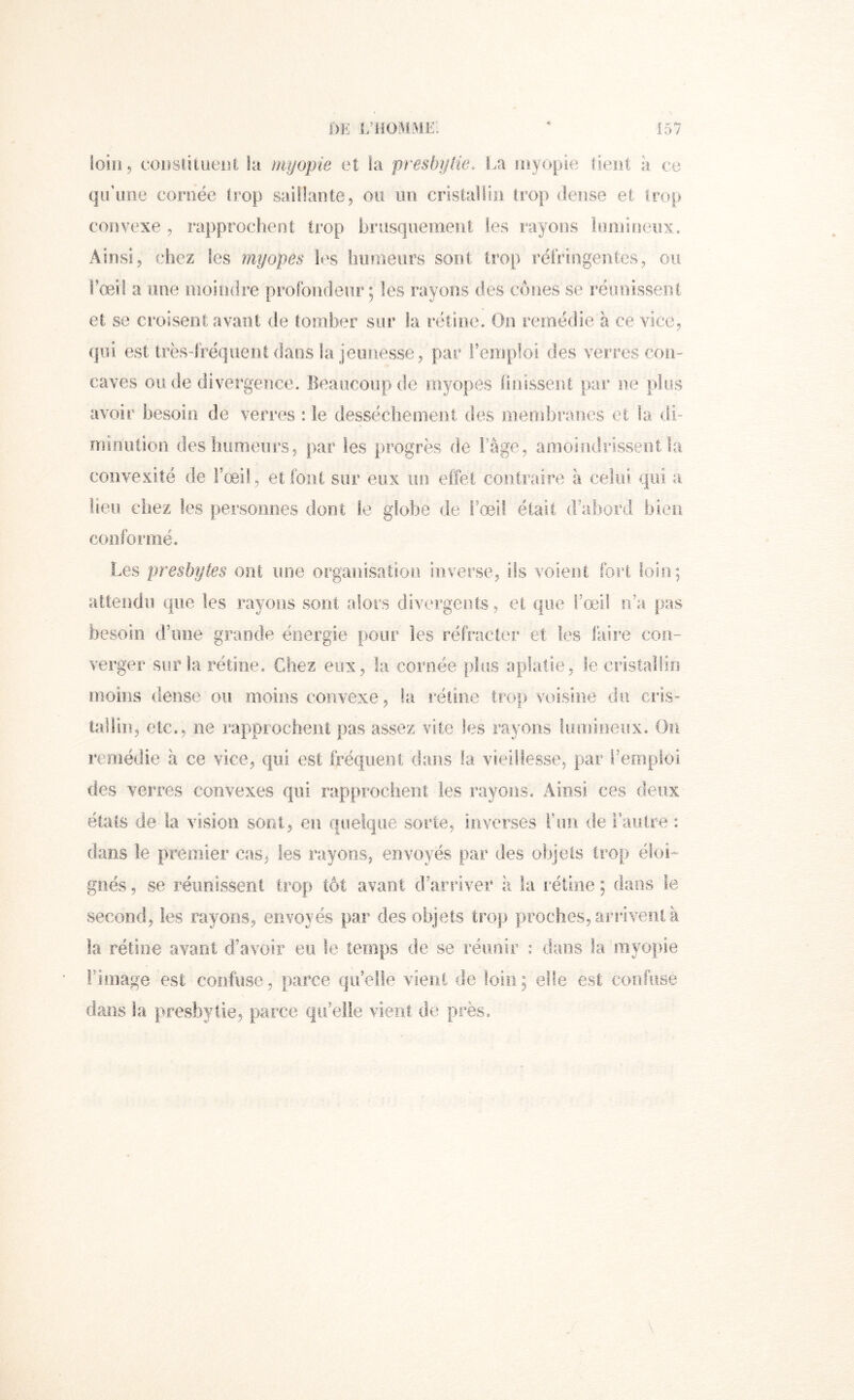 loin, cODsülueiîi la myopie et la presbylie. La niyopie lient à ce qu’une cornée trop saillante, on un cristallin trop dense et trop convexe , rapprochent trop hriisquenient les rayons Iriinineïix. Ainsi, chez les myopes les humeurs sont trop réfringentes, ou i’œil a une inoiiidre profondeur ; les rayons des cônes se réunissent et se croisent avant de tomber sur la rétine. On remédie à ce vice, qui est très-fréquent dans la jeunesse, par remploi des verres con- caves ou de divergence. Beaucoup de myopes finissent par ne plus avoir besoin de verres : le desséche ment des membranes et la di- niinutiori deshiimenrs, par les progrès de l’âge, amoindrissent la convexité de l’œil, et font sur eux un effet contraire à celui qui a lieu chez les personnes dont le globe de l’œil était d’abord bien conformé. Les presbytes ont ime organisation inverse, ils volent fort loin; attendu que les rayons sont alors divergents, et que i’œil ii’a pas besoin d’ime grande énergie pour les réfracter et tes faire con- verger sur la. rétine. Chez eux, la. cornée plus aplatie, le cristallin moins dense ou moins convexe, la réline Irop voisine du cris- talün, etc., ne rapprocheni pas assez vite les rayons !ümi,!ie!.ix. On remédie à ce vice, qui est fréquent dans la vieillesse, par remploi des verres convexes qui rapprochent les rayons. Ainsi ces deux états de la vision sont, en quelque sorte, inverses T un de l’autre : dans le premier cas, les .rayons, envoyés par des objets trop éloi-- g.nés, se réunissent trop tôt avant d’arriver h la rét.iïîe ; dans le second, les rayons, envoyés par des objets trop proches, arrive.nl à la rétine avant d’avoir eu le temps de se réunir : dans la myopie ri mage est confuse, parce qu’e.lle vîeiii de loin; elfe est confuse dans la presbytie, parce qu’elle vient de près.