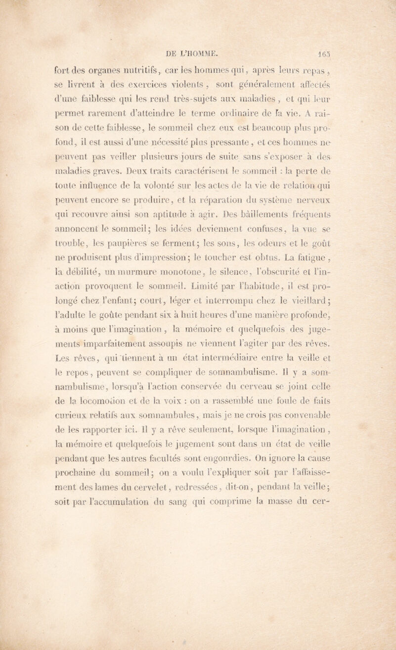 DE L’IIOMÎ\iE. J 65 fort des organes mi tri tifs, car les hommes qui, après lenrs repas ^ se livrent à des exercices violents ^ sont généralement aflectés d’ime faiblesse qui les rend très-sujets aux ioaladîcs, et qui leur permet rarement d’atteindre le terme ordinaire de fa vie. A rai- son de celte iaiblesse , le sommeil chez eux est beaucoup plus pro- fond, il est aussi d’une nécessité plus pressante, et ces hommes ne peuvent pas veiller plusieurs jours de suite sans s’exposer à des- maladies graves. Deux traits caractérisent le sommeil : la perte de toute intliience de la volonté sur les actes de la vie de relation qui peuvent encore se produire , et la réparation du système nerveux qui recouvre ainsi son aptitude à agir. Des bâillements fréquents- annoncent le sommeil; les idées deviennent confuses, la vue se trouble, les paupières se ferment; les sons, les odeurs et le goût ne produisent plus d’impression; le toucher est obtus. La fatigue , la débilité, un murmure moiiotoiie, le silence, l’obscurité et Fin- action provoquent le sommeil. Limité par riiabitude, il est pro- longé chez Fenfant; court, léger et interrompu chez le vieillard; radiilte le goûte pendant six à huit heures d’une manière profonde, à moins que l’imagination , la mémoire et quelqoelois des juge- ments imparfaitement assoupis ne viennent l’agiter par des rêves. Les rêves, qui'tiemient à un état intermédiaire entre la veille et le repos, peuvent se compliquer de sormiambiirisme. Il y a som- nambulisme, lorsqu’à Faction conservée du cerveau se joint celle de la locomoüon et de la voix : on a rassemblé une foule de foiis curieux relatifs aux somnambules, mais je ne crois pas convenrible de les rapporter- ici. H y a rêve seulemeiit, lorsque l’imagination , la mémoire et quelquefois le jugement sont dans un état de veille pendant que les autres facultés sont engourdies. On ignore la cause prochaine du sommeil ; on a voulu l’expliquer soit par FaiTaisse- ment des lames du cervelet, redressées, dit-on, pendant la veille; soit par Faccumulalion du sang qui comprime la masse du cer^