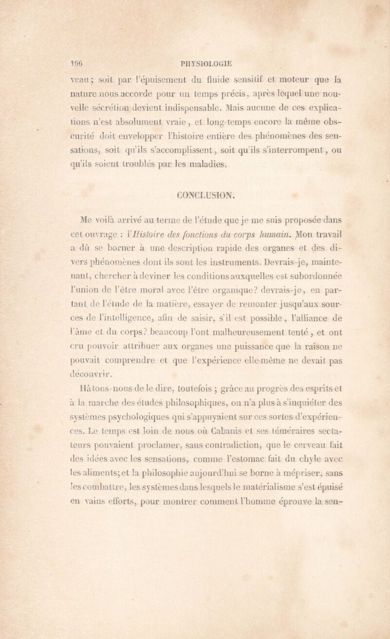 veaa; soU par rëpuisemeiit du üuide sensitif et moteur que la nature nous accorde pour un temps précis, après lequel une noii^ veile sécrétion devient indispensable. Mais aucune de ces explica- tions n’est absolument vraie, et long-temps encore la même obs- curité doit envelopper i’bistoire entière des phénomènes des sen- sations, soit qifiis s’accomplissent, soit qu’ils s’inleiTompent, ou qu’ds soient troublés par les maladies. CONCLUSION. BIc voilà arrivé au ternie de l’étude que je me suis proposée dans cei ouvrage : ïllisloire des [onctions du corps humain. BIoii travail a du se borner à une description rapide des organes et des di- vers phéooînèiîes dont ils sont les instruments. Devrais-je, mainte- nant, chercher à deviner les conditions auxquelles est subordonnée Fimion de l’être moral avec l’être organique? devrais-je, en par- tant de l’étude de la matière, essayer de remonter jusqu’aux sour- ces de riiitelligerice, alln de saisir, s’il est possible, l’alliance de râme et du corps? beaucoup Font malheureiisemeiit tenté, et ont cru [îOLivoir attribuer aux organes une puissance que la raison ne pouvait comprendre et que l’expérience elle-mêrrie ne devait pas découvrir. Hàtoiis-rious de le dire, toutefois ; grâce au progrès des esprits et à la marche des éluxles philosophiques, on n’a plus à s’inquiéter des systèmes psychologiques qui s’appuyaient sur ces sortes d’expérien- ces. Le temps est loin de nous où Cabanis et ses léméraîres secta- teurs poiixaient proclaoier, sans contradiction, que le cerveau fait des idées avec les sensations, comme Fesioniac fait du chyle avec les aliments; et la pliiiosopliie aujourd’liiu se borne à mépriser, sans les combattre, les systèmes dans lesquels le matérialisme s’esl épuisé en vains efforts, pour monirer commeiii Fbomoie éprouve la sen-