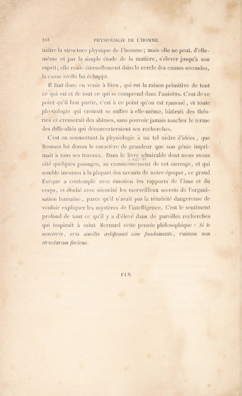 naître la striiciure physique de rhooime; mais ciie ne peut, d’elie- nieme et par la simple étude de la matière, s'élever jusqu’à son esprit; elle roule éternellement dans le cercle des causes secondes, la cause réelle lui échappé. !l faut donc en venir à Dieu, qui est la raison primitive de tout ce qui est et de tout ce qui se comprend dans Funivérs. C’est de ce point qu’il faut partir, c’est à ce point qu’on est ramené, et toute physiologie qui croirait se suffire à elle-même, bâtirait des théo- ries et creuserait des abîmes, sans pouvoir jamais toucher le terme des difficultés qui déconcerteraient scs recherches. C’est en soumettant la physiologie à un tel ordre d’idées , que Bossuet lui donna le caractère de grandeur que son génie impri- mait à tous ses travaux. Dans le livre admirable dont nous avons . . >1*0/f; cité quelques passages, au commencement de cet ouvrage, et qui semble inconnu à la plupart des savants de notre époque , ce grand Évêque a contemplé avec émotion les rapports de Famé et dù corps, et étudié avec sécurité les merveilleux secrets de l’organi- sation humaine, parce qu’il n’avait pas la témérité dangereuse de vouloir cxpjliquer les mystères de Fintelügeiice. C’est le sentiment profond de tout ce qu’il y a d’éîevé dans de pareilles recherches qui inspirait à saint Bernard celte pensée philosophique : Si te nescieriSj eris similis' œdijicanii sine fundamenio, ruinani non slriwiuram faciens. FIN.