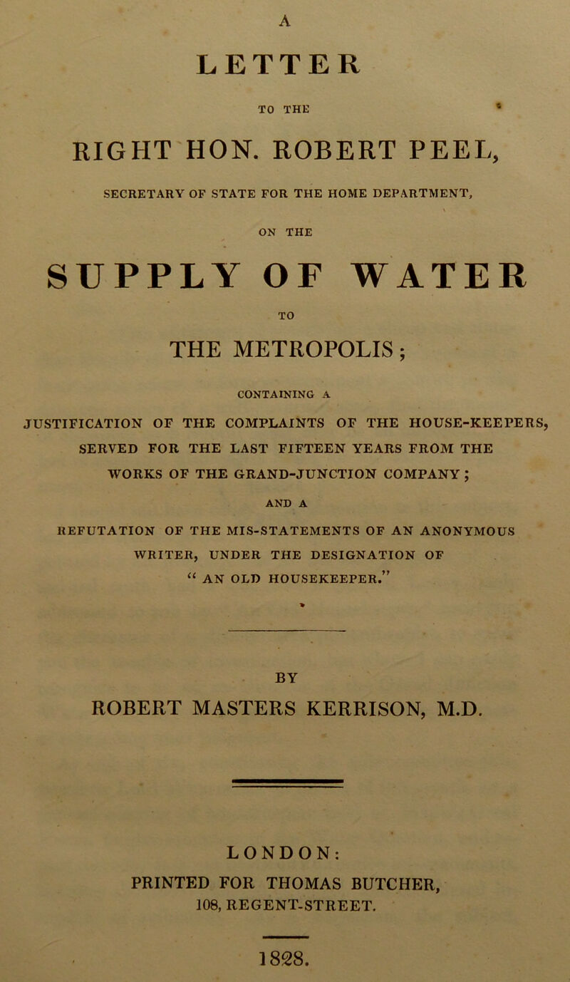 LETTER TO THE 8 RIGHT HON. ROBERT PEEL, SECRETARY OF STATE FOR THE HOME DEPARTMENT, ON THE SUPPLY OF WATER TO THE METROPOLIS ; CONTAINING A JUSTIFICATION OF THE COMPLAINTS OF THE HOUSE-KEEPERS, SERVED FOR THE LAST FIFTEEN YEARS FROM THE WORKS OF THE GRAND-JUNCTION COMPANY ; AND A REFUTATION OF THE MIS-STATEMENTS OF AN ANONYMOUS WRITER, UNDER THE DESIGNATION OF “ AN OLD HOUSEKEEPER.” BY ROBERT MASTERS KERRISON, M.D. LONDON: PRINTED FOR THOMAS BUTCHER, 108, REGENT-STREET. 1828