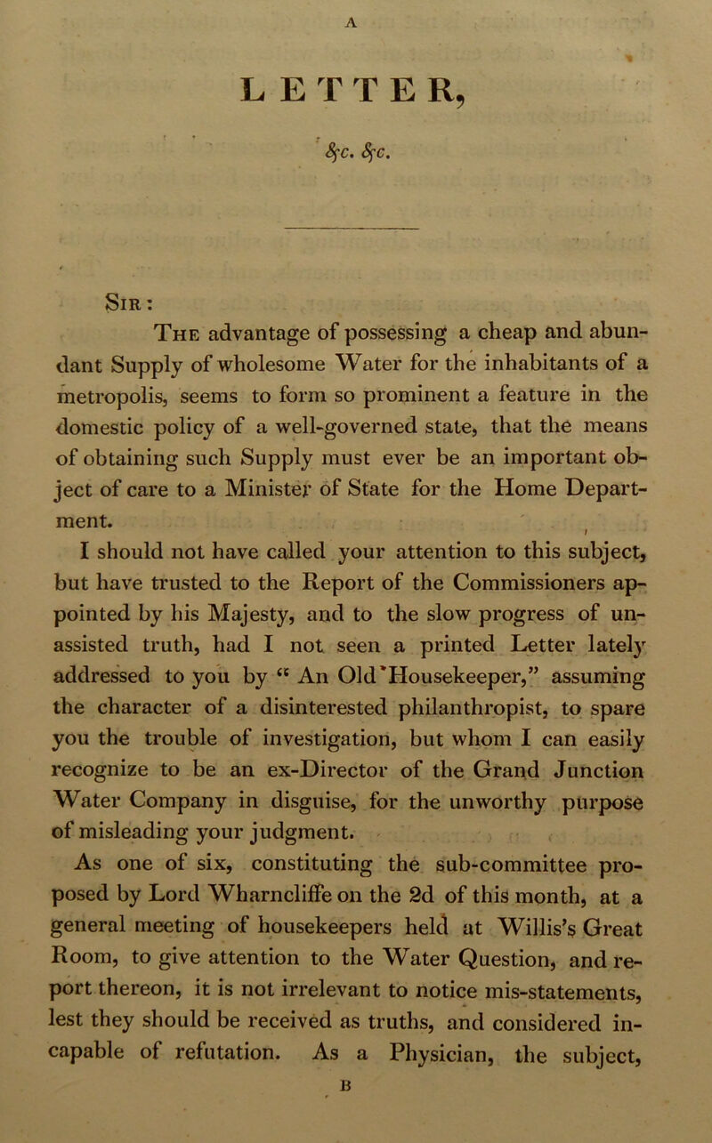LET T E R, fyc. fyc. % Sir : The advantage of possessing a cheap and abun- dant Supply of wholesome Water for the inhabitants of a metropolis, seems to form so prominent a feature in the domestic policy of a well-governed state, that the means of obtaining such Supply must ever be an important ob- ject of care to a Minister of State for the Home Depart- ment. I I should not have called your attention to this subject, but have trusted to the Report of the Commissioners ap- pointed by his Majesty, and to the slow progress of un- assisted truth, had I not seen a printed Letter lately addressed to you by <c An Old'Housekeeper,” assuming the character of a disinterested philanthropist, to spare you the trouble of investigation, but whom I can easily recognize to be an ex-Director of the Grand Junction Water Company in disguise, for the unworthy purpose of misleading your judgment. As one of six, constituting the sub-committee pro- posed by Lord WharnclifFe on the 2d of this month, at a general meeting of housekeepers held at Willis’s Great Room, to give attention to the Water Question, and re- port thereon, it is not irrelevant to notice mis-statements, lest they should be received as truths, and considered in- capable of refutation. As a Physician, the subject, B