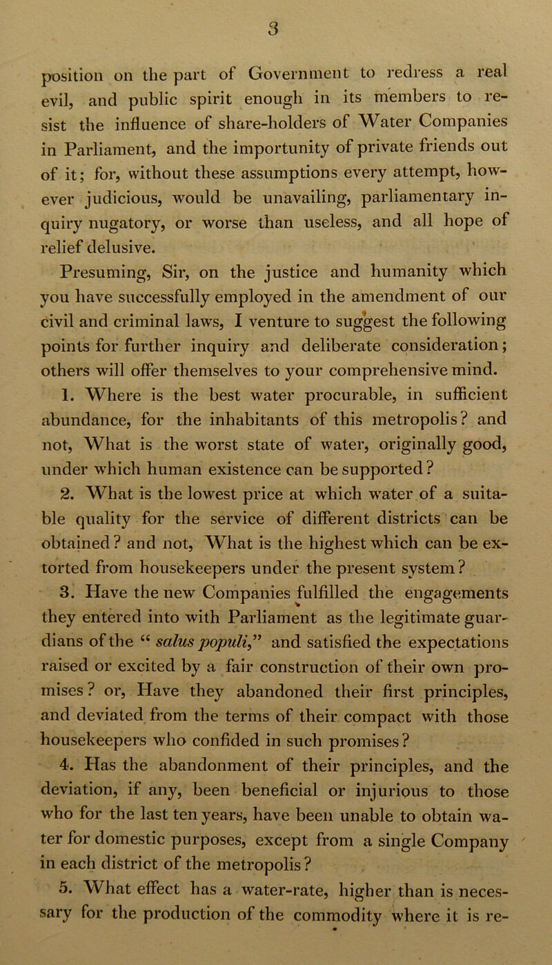 position on the part of Government to redress a real evil, and public spirit enough in its members to re- sist the influence of share-holders of Water Companies in Parliament, and the importunity of private friends out of it; for, without these assumptions every attempt, how- ever judicious, would be unavailing, parliamentary in- quiry nugatory, or worse than useless, and all hope of relief delusive. Presuming, Sir, on the justice and humanity which you have successfully employed in the amendment of our civil and criminal laws, I venture to suggest the following points for further inquiry and deliberate consideration; others will offer themselves to your comprehensive mind. 1. Where is the best water procurable, in sufficient abundance, for the inhabitants of this metropolis? and not, What is the worst state of water, originally good, under which human existence can be supported? 2. What is the lowest price at which water of a suita- ble quality for the service of different districts can be obtained ? and not, What is the highest which can be ex- torted from housekeepers under the present system ? 3. Have the new Companies fulfilled the engagements they entered into with Parliament as the legitimate guar- dians of the “ salus populi,” and satisfied the expectations raised or excited by a fair construction of their own pro- mises ? or, Have they abandoned their first principles, and deviated from the terms of their compact with those housekeepers who confided in such promises ? 4. Has the abandonment of their principles, and the deviation, if any, been beneficial or injurious to those who for the last ten years, have been unable to obtain wa- ter for domestic purposes, except from a single Company in each district of the metropolis ? 5. What effect has a water-rate, higher than is neces- sary for the production of the commodity where it is re-