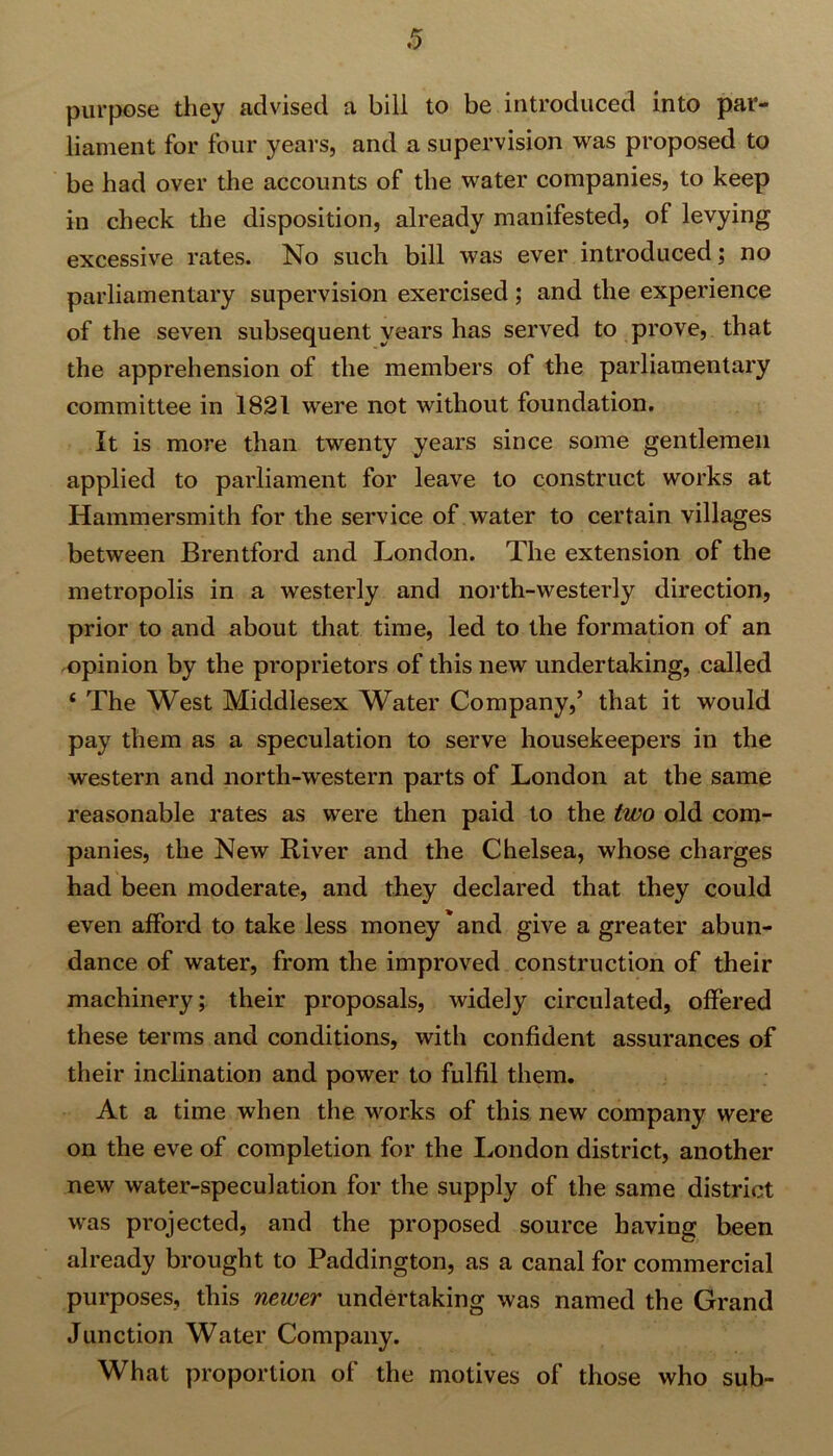 purpose they advised a bill to be introduced into par- liament for four years, and a supervision was proposed to be had over the accounts of the water companies, to keep in check the disposition, already manifested, of levying excessive rates. No such bill was ever introduced; no parliamentary supervision exercised; and the experience of the seven subsequent years has served to prove, that the apprehension of the members of the parliamentary committee in 1821 were not without foundation. It is more than twenty years since some gentlemen applied to parliament for leave to construct works at Hammersmith for the service of water to certain villages between Brentford and London. The extension of the metropolis in a westerly and north-westerly direction, prior to and about that time, led to the formation of an opinion by the proprietors of this new undertaking, called 4 The West Middlesex Water Company,’ that it would pay them as a speculation to serve housekeepers in the western and north-western parts of London at the same reasonable rates as were then paid to the two old com- panies, the New River and the Chelsea, whose charges had been moderate, and they declared that they could even afford to take less money'and give a greater abun- dance of water, from the improved construction of their machinery; their proposals, widely circulated, offered these terms and conditions, with confident assurances of their inclination and power to fulfil them. At a time when the works of this new company were on the eve of completion for the London district, another new water-speculation for the supply of the same district was projected, and the proposed source having been already brought to Paddington, as a canal for commercial purposes, this newer undertaking was named the Grand Junction Water Company. What proportion of the motives of those who sub-