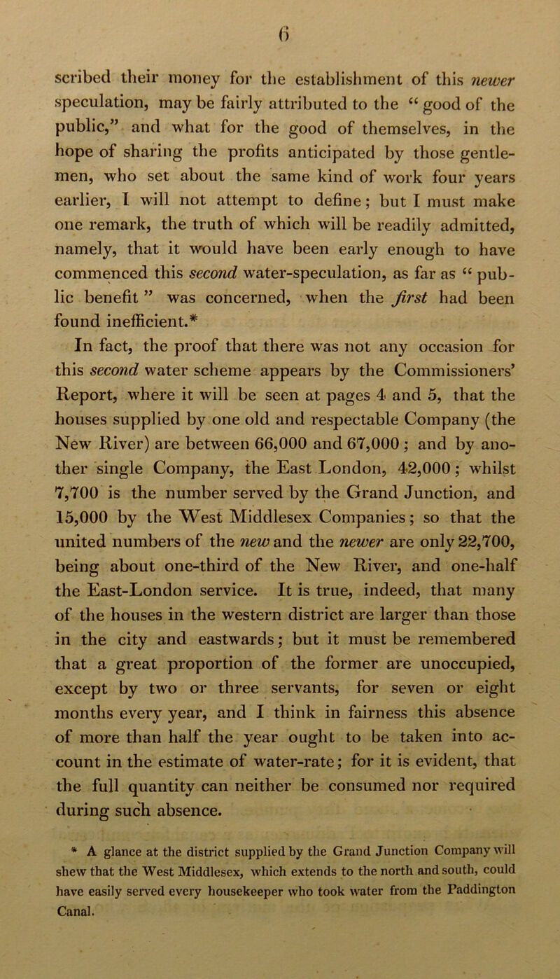 scribed their money for the establishment of this newer speculation, may be fairly attributed to the “ good of the public,” and what for the good of themselves, in the hope of sharing the profits anticipated by those gentle- men, who set about the same kind of work four years earlier, l will not attempt to define; but I must make one remark, the truth of which will be readily admitted, namely, that it would have been early enough to have commenced this second water-speculation, as far as “ pub- lic benefit ” was concerned, when the Jirst had been found inefficient.* In fact, the proof that there was not any occasion for this second water scheme appears by the Commissioners’ Report, where it will be seen at pages 4< and 5, that the houses supplied by one old and respectable Company (the New River) are between 66,000 and 67,000 ; and by ano- ther single Company, the East London, 42,000; whilst 7,700 is the number served by the Grand Junction, and 15,000 by the West Middlesex Companies; so that the united numbers of the new and the newer are only 22,700, being about one-third of the New River, and one-half the East-London service. It is true, indeed, that many of the houses in the western district are larger than those in the city and eastwards; but it must be remembered that a great proportion of the former are unoccupied, except by two or three servants, for seven or eight months every year, and I think in fairness this absence of more than half the year ought to be taken into ac- count in the estimate of water-rate; for it is evident, that the full quantity can neither be consumed nor required during such absence. * A glance at the district supplied by the Grand Junction Company will shew that the West Middlesex, which extends to the north and south, could have easily served every housekeeper who took water from the Paddington Canal.