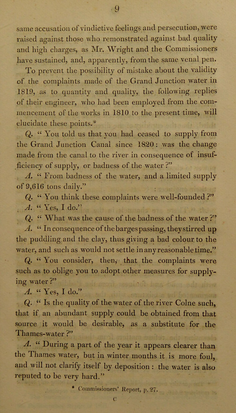 same accusation of vindictive feelings and persecution, were raised against those who remonstrated against bad quality and high charges, as Mr. Wright and the Commissioners have sustained, and, apparently, from the same venal pen. To prevent the possibility of mistake about the validity of the complaints made of the Grand Junction water in 1819, as to quantity and quality, the following replies of their engineer, who had been employed from the com- mencement of the works in 1810 to the present time, will elucidate these points.* Q. “ You told us that you had ceased to supply from the Grand Junction Canal since 1820 : was the change made from the canal to the river in consequence of insuf- ficiency of supply, or badness of the water ?” A. “ From badness of the water, and a limited supply of 9,616 tons daily.” Q. “ You think these complaints were well-founded ?” A. “ Yes, I do.” Q. “ What was the cause of the badness of the water ?” A. “ In consequence of the barges passing, they stirred up the puddling and the clay, thus giving a bad colour to the water, and such as would not settle in any reasonable time.” Q. “ You consider, then, that the complaints were such as to oblige you to adopt other measures for supply- ing water ?” - • A. « Yes, I do.” Q. “ Is the quality of the water of the river Colne such, that if an abundant supply could be obtained from that source it would be desirable, as a substitute for the Thames-water ?” A. “ During a part of the year it appears clearer than the Thames water, but in winter months it is more foul, and will not clarify itself by deposition : the writer is also reputed to be very hard.” * Commissioners’ Report, p. 27. C