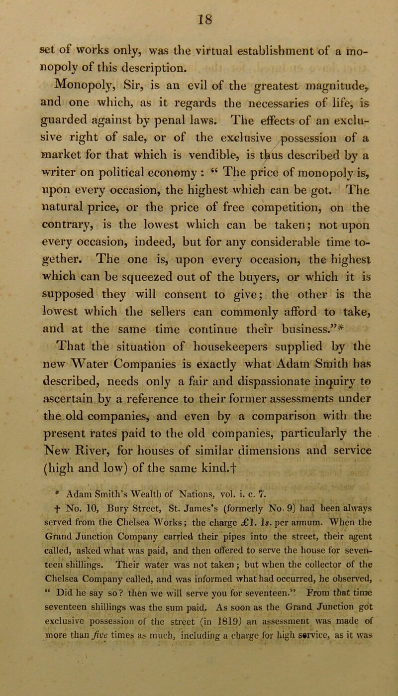 set of works only, was the virtual establishment of a mo- nopoly of this description. Monopoly, Sir, is an evil of the greatest magnitude, and one which, as it regards the necessaries of life, is guarded against by penal laws. The effects of an exclu- sive right of sale, or of the exclusive possession of a market for that which is vendible, is thus described by a writer on political economy : “ The price of monopoly is, upon every occasion, the highest which can be got. The natural price, or the price of free competition, on the contrary, is the lowest which can be taken; not upon every occasion, indeed, but for any considerable time to- gether. The one is, upon every occasion, the highest which can be squeezed out of the buyers, or which it is supposed they will consent to give; the other is the lowest which the sellers can commonly afford to take, and at the same time continue their business.”* That the situation of housekeepers supplied by the new Water Companies is exactly what Adam Smith has described, needs only a fair and dispassionate inquiry to ascertain by a reference to their former assessments under the old companies, and even by a comparison with the present rates paid to the old companies, particularly the New River, for houses of similar dimensions and service (high and low) of the same kind.f * Adam Smith’s Wealth of Nations, vol. i. c. 7. f No. 10, Bury Street, St. James’s (formerly No. 9) had been always served from the Chelsea Works; the charge £1. Is. per annum. When the Grand Junction Company carried their pipes into the street, their agent called, asked what was paid, and then offered to serve the house for seven- teen shillings. Their water was not taken; but when the collector of the Chelsea Company called, and was informed what had occurred, he observed, “ Did he say so ? then we will serve you for seventeen.” From that time seventeen shillings was the sum paid. As soon as the Grand Junction got exclusive possession of the street (in 1819) an assessment was made of more than five times as much, including a charge for high service, as it was