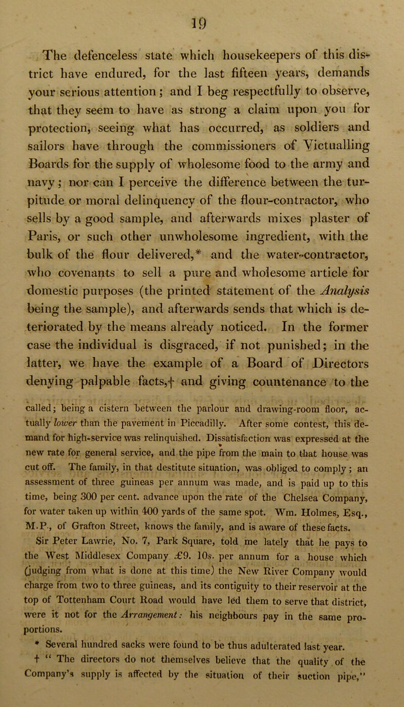 The defenceless state which housekeepers of this dis- trict have endured, for the last fifteen years, demands your serious attention; and I beg respectfully to observe, that they seem to have as strong a claim upon you for protection, seeing what has occurred, as soldiers and sailors have through the commissioners of Yictualling Boards for the supply of wholesome food to the army and navy; nor can I perceive the difference between the tur- pitude or moral delinquency of the flour-contractor, who sells by a good sample, and afterwards mixes plaster of Paris, or such other unwholesome ingredient, with the bulk of the flour delivered,* and the water-contractor, who covenants to sell a pure and wholesome article for domestic purposes (the printed statement of the Analysis being the sample), and afterwards sends that which is de- teriorated by the means already noticed. In the former case the individual is disgraced, if not punished; in the latter, we have the example of a Board of Directors denying palpable facts,f and giving countenance to the called; being a cistern between the parlour and drawing-room floor, ac- tually lower than the pavement in Piccadilly. After some contest, this de- mand for high-service was relinquished. Dissatisfaction was expressed at the new rate for general service, and the pipe from the main to that house was cut off. The family, in that destitute situation, was obliged to comply ; an assessment of three guineas per annum was made, and is paid up to this time, being 300 per cent, advance upon the rate of the Chelsea Company, for water taken up within 400 yards of the same spot. Wm. Holmes, Esq., M.P-, of Grafton Street, knows the family, and is aware of these facts. Sir Peter Lawrie, No. 7, Park Square, told me lately that he pays to the West Middlesex Company £9. 10.s. per annum for a house which (judging from what is done at this time) the New River Company would charge from two to three guineas, and its contiguity to their reservoir at the top of Tottenham Court Road would have led them to serve that district, were it not for the Arrangement: his neighbours pay in the same pro- portions. * Several hundred sacks were found to be thus adulterated last year. t “ The directors do not themselves believe that the quality of the Company’s supply is affected by the situation of their suction pipe,”
