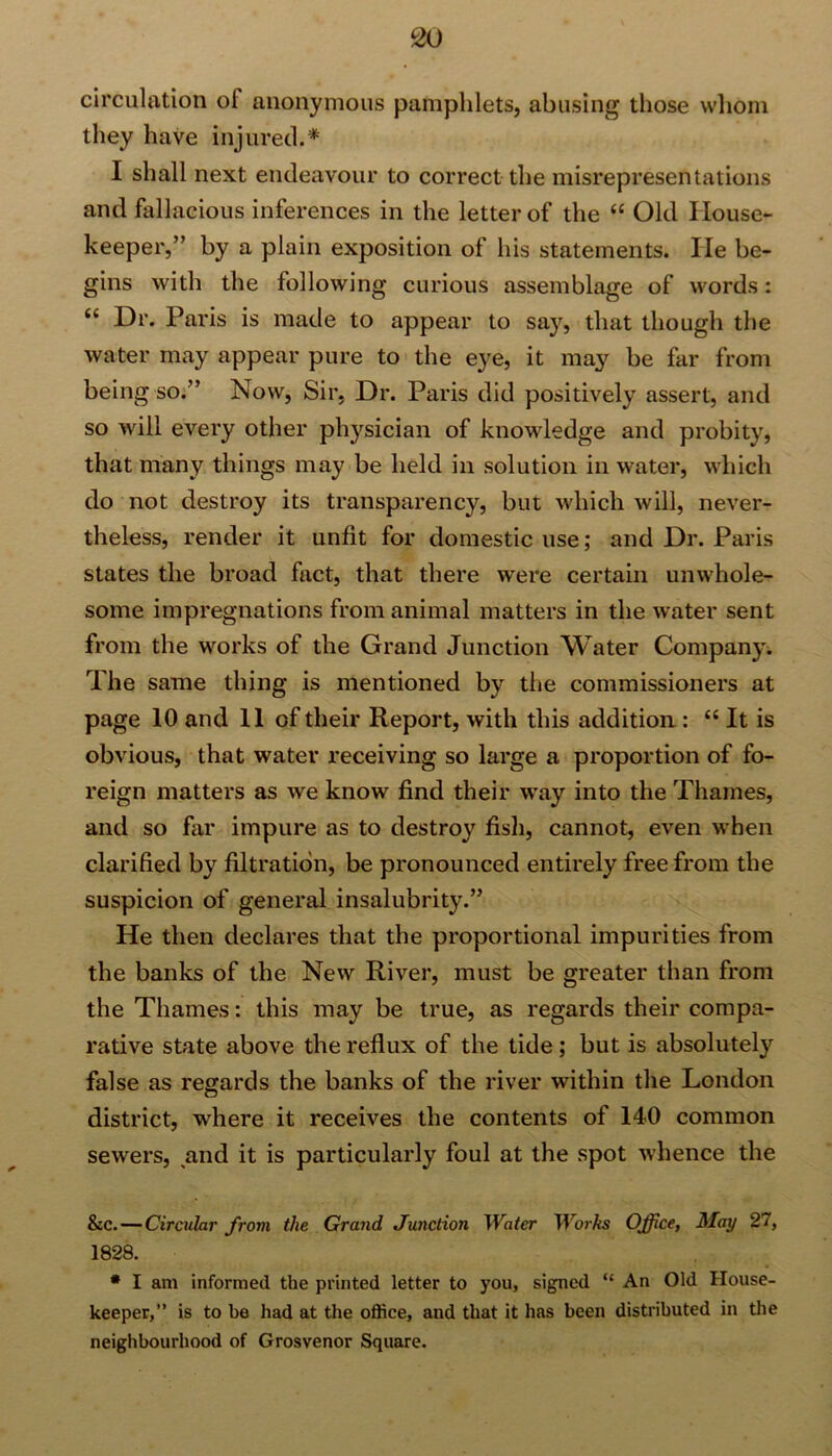 circulation ol anonymous pamphlets, abusing those whom they have injured.* I shall next endeavour to correct the misrepresentations and fallacious inferences in the letter of the “ Old House- keeper,” by a plain exposition of his statements. He be- gins with the following curious assemblage of words: “ Hr. Paris is made to appear to say, that though the water may appear pure to the eye, it may be far from being so.” Now, Sir, Dr. Paris did positively assert, and so will every other physician of knowledge and probity, that many things may be held in solution in water, which do not destroy its transparency, but which will, never- theless, render it unfit for domestic use; and Dr. Paris states the broad fact, that there were certain unwhole- some impregnations from animal matters in the water sent from the works of the Grand Junction Water Company. The same thing is mentioned by the commissioners at page 10 and 11 of their Report, with this addition: “ It is obvious, that water receiving so large a proportion of fo- reign matters as we know find their way into the Thames, and so far impure as to destroy fish, cannot, even when clarified by filtration, be pronounced entirely free from the suspicion of general insalubrity.” He then declares that the proportional impurities from the banks of the New River, must be greater than from the Thames: this may be true, as regards their compa- rative state above the reflux of the tide; but is absolutely false as regards the banks of the river within the London district, where it receives the contents of 140 common sewers, and it is particularly foul at the spot whence the &c. — Circular from the Grand Junction Water Works Office, May 27, 1828. * I am informed the printed letter to you, signed “ An Old House- keeper,” is to be had at the office, and that it has been distributed in the neighbourhood of Grosvenor Square.