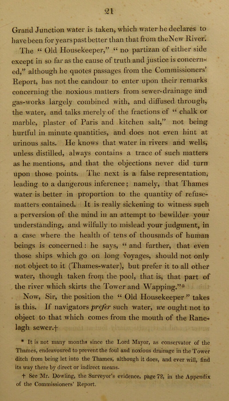 Grand Junction water is taken, which water he declares to have been for years past better than that from theNew River. The 44 Old Housekeeper,” 44 no partizan of either side except in so far as the cause of truth and justice is concern- ed,” although he quotes passages from the Commissioners’ Report, has not the candour to enter upon their remarks concerning the noxious matters from sewer-drainage and gas-works largely combined with, and diffused through, the water, and talks merely of the fractions of 44 chalk or marble, plaster of Paris and kitchen salt,” not being hurtful in minute quantities, and does not even hint at urinous salts. He knows that water in rivers and wells, unless distilled, always contains a trace of such matters as he mentions, and that the objections never did turn upon those points. The next is a false representation, leading to a dangerous inference; namely, that Thames water is better in proportion to the quantity of refuse- matters contained. It is really sickening to witness such % a perversion of the mind in an attempt to bewilder your understanding, and wilfully to mislead your judgment, in a case where the health of tens of thousands of human beings is concerned: he says, 44 and further, that even those ships which go on long voyages, should not only not object to it (Thames-water), but prefer it to all other water, though taken from the pool, that is, that part of the river which skirts the Tower and Wapping.”* Now, Sir, the position the 44 Old Housekeeper ” takes is this. If navigators prefer such water, we ought not to object to that which comes from the mouth of the Rane- lagh sewer.f * It is not many months since the Lord Mayor, as conservator of the Thames, endeavoured to prevent the foul and noxious drainage in the Tower ditch from being let into the Thames, although it does, and ever will, find its way there by direct or indirect means. t See Mr. Dowling, the Surveyor’s evidence, page 72, in the Appendix of the Commissioners’ Report.