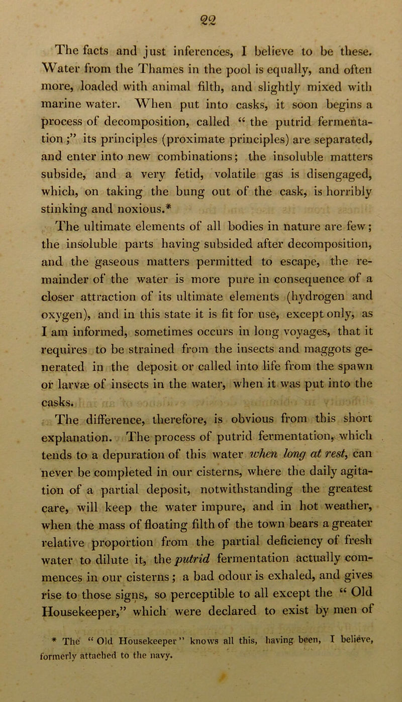 The facts and just inferences, I believe to be these. Water from the Thames in the pool is equally, and often more, loaded with animal filth, and slightly mixed with marine water. When put into casks, it soon begins a process of decomposition, called “ the putrid fermenta- tion its principles (proximate principles) are separated, and enter into new combinations; the insoluble matters subside, and a very fetid, volatile gas is disengaged, which, on taking the bung out of the cask, is horribly stinking and noxious.* The ultimate elements of all bodies in nature are few; the insoluble parts having subsided after decomposition, and the gaseous matters permitted to escape, the re- mainder of the water is more pure in consequence of a closer attraction of its ultimate elements (hydrogen and oxygen), and in this state it is fit for use, except only, as I am informed, sometimes occurs in long voyages, that it requires to be strained from the insects and maggots ge- nerated in the deposit or called into life from the spawn or larvm of insects in the water, when it was put into the casks. The difference, therefore, is obvious from this short explanation. The process of putrid fermentation, which tends to a depuration of this water when long at rest, can never be completed in our cisterns, where the daily agita- tion of a partial deposit, notwithstanding the greatest care, will keep the water impure, and in hot weather, when the mass of floating filth of the town bears a greater relative proportion from the partial deficiency of fresh water to dilute it, the putrid fermentation actually com- mences in our cisterns ; a bad odour is exhaled, and gives rise to those signs, so perceptible to all except the u Old Housekeeper,” which were declared to exist by men of * The “Old Housekeeper” knows all this, having been, I believe, formerly attached to the navy.