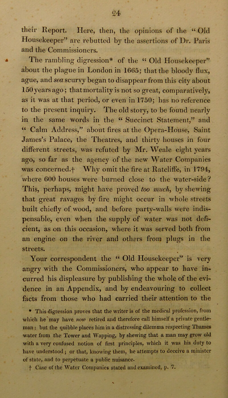 their Report. Here, then, the opinions of the “ Old Housekeeper” are rebutted by the assertions of Dr. Paris and the Commissioners. The rambling digression* of the “ Old Housekeeper” about the plague in London in 1665; that the bloody flux, ague, and sea scurvy began to disappear from this city about 150 years ago; that mortality is not so great, comparatively, as it was at that period, or even in 1750; has no reference to the present inquiry. The old story, to be found nearly in the same words in the “ Succinct Statement,” and i( Calm Address,” about fires at the Opera-House, Saint James’s Palace, the Theatres, and thirty houses in four different streets, was refuted by Mr. Weale eight years ago, so far as the agency of the new Water Companies was concerned.f Why omit the fire at Ratcliffe, in 1794, where 600 houses were burned close to the water-side ? This, perhaps, might have proved too much, by shewing that great ravages by fire might occur in whole streets built chiefly of wood, and before party-walls were indis- pensable, even when the supply of water was not defi- cient, as on this occasion, where it was served both from an engine on the river and others from plugs in the streets. Your correspondent the “ Old Housekeeper” is very angry with the Commissioners, who appear to have in- curred his displeasure by publishing the whole of the evi- dence in an Appendix, and by endeavouring to collect facts from those who had carried their attention to the * This digression proves that the writer is of the medical profession, from which he may have now retired and therefore call himself a private gentle- man : but the quibble places him in a distressing dilemma respecting Thames water from the Tower and Wapping, by shewing that a man may grow old with a very confused notion of first principles, which it was his duty to have understood ; or that, knowing them, he attempts to deceive a minister of state, and to perpetuate a public nuisance. f Case of the Water Companies stated and examined, p. 7.