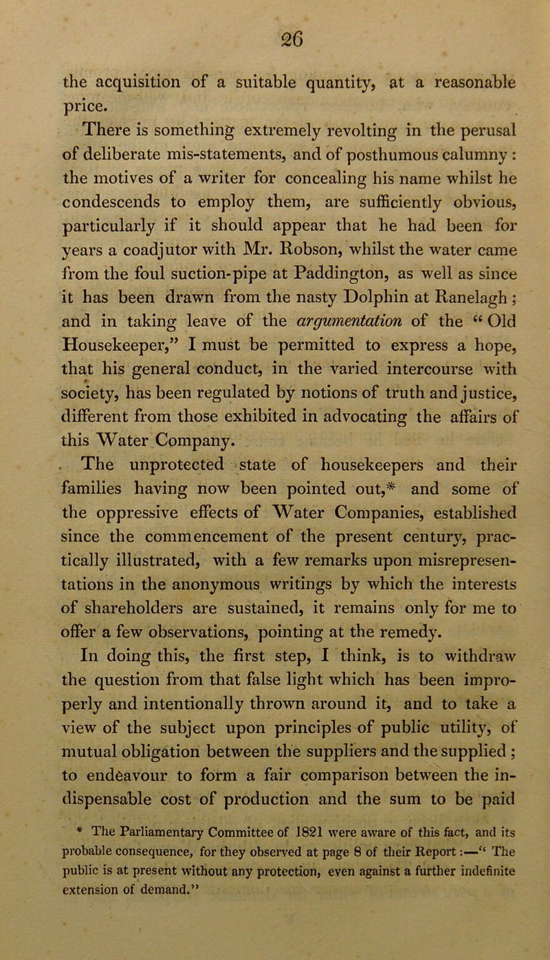 the acquisition of a suitable quantity, at a reasonable price. There is something extremely revolting in the perusal of deliberate mis-statements, and of posthumous calumny : the motives of a writer for concealing his name whilst he condescends to employ them, are sufficiently obvious, particularly if it should appear that he had been for years a coadjutor with Mr. Robson, whilst the water came from the foul suction-pipe at Paddington, as well as since it has been drawn from the nasty Dolphin at Ranelagh ; and in taking leave of the argumentation of the “ Old Housekeeper,” I must be permitted to express a hope, that his general conduct, in the varied intercourse with society, has been regulated by notions of truth and justice, different from those exhibited in advocating the affairs of this Water Company. The unprotected state of housekeepers and their families having now been pointed out,* and some of the oppressive effects of Water Companies, established since the commencement of the present century, prac- tically illustrated, with a few remarks upon misrepresen- tations in the anonymous writings by which the interests of shareholders are sustained, it remains only for me to offer a few observations, pointing at the remedy. In doing this, the first step, I think, is to withdraw the question from that false light which has been impro- perly and intentionally thrown around it, and to take a view of the subject upon principles of public utility, of mutual obligation between the suppliers and the supplied ; to endeavour to form a fair comparison between the in- dispensable cost of production and the sum to be paid * The Parliamentary Committee of 1821 were aware of this fact, and its probable consequence, for they observed at page 8 of their Report:—“ The public is at present without any protection, even against a further indefinite extension of demand.”