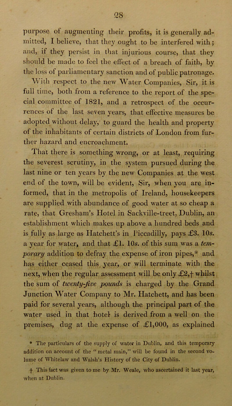<28 purpose ol augmenting their profits, it is generally ad- mitted, I believe, that they ought to be interfered with ; and, if they persist in that injurious course, that they should be made to feel the effect of a breach of faith, by the loss of parliamentary sanction and of public patronage. With respect to the new Water Companies, Sir, it is full time, both from a reference to the report of the spe- cial committee of 1821, and a retrospect of the occur- rences of the last seven years, that effective measures be adopted without delay,’ to guard the health and property of the inhabitants of certain districts of London from fur- ther hazard and encroachment. That there is something wrong, or at least, requiring the severest scrutiny, in the system pursued during the last nine or ten years by the new Companies at the west end of the town, will be evident, Sir, when you are in- formed, that in the metropolis of Ireland, housekeepers are supplied with abundance of good water at so cheap a rate, that Gresham’s Hotel in Sackville-treet, Dublin, an establishment which makes up above a hundred beds and is fully as large as Hatchett’s in Piccadilly, pays £3. 10s. a year for water, and that £1. 10s. of this sum was a tem- porary addition to defray the expense of iron pipes,* and has either ceased this year, or will terminate with the next, when the regular assessment will be only £2,f whilst the sum of twenty-jive pounds is charged by the Grand Junction Water Company to Mr. Hatchett, and has been paid for several years, although the principal part of the water used in that hotel is derived from a well on the premises, dug at the expense of £1,000, as explained * The particulars of the supply of water in Dublin, and this temporary addition on account of the “metal main,” will be found in the second vo- lume of Whitelaw and Walsh’s History of the City of Dublin. f This fact was given to me by Mr. Weale, who ascertained it last year, when at Dublin.