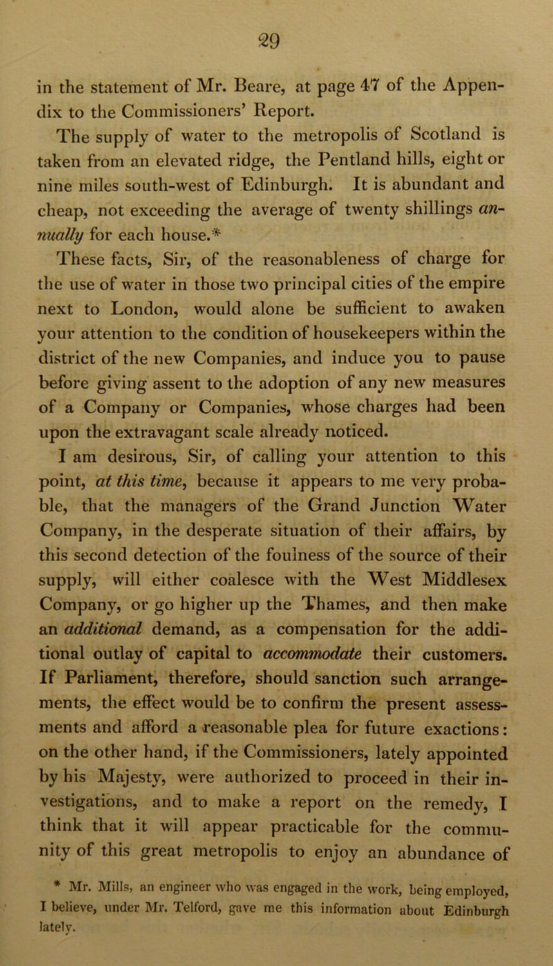in the statement of Mr. Beare, at page 47 of the Appen- dix to the Commissioners’ Report. The supply of water to the metropolis of Scotland is taken from an elevated ridge, the Pentland hills, eight or nine miles south-west of Edinburgh. It is abundant and cheap, not exceeding the average of twenty shillings an- nually for each house.* These facts, Sir, of the reasonableness of charge for the use of water in those two principal cities of the empire next to London, would alone be sufficient to awaken your attention to the condition of housekeepers within the district of the new Companies, and induce you to pause before giving assent to the adoption of any new measures of a Company or Companies, whose charges had been upon the extravagant scale already noticed. I am desirous, Sir, of calling your attention to this point, at this time, because it appears to me very proba- ble, that the managers of the Grand Junction Water Company, in the desperate situation of their affairs, by this second detection of the foulness of the source of their supply, will either coalesce with the West Middlesex Company, or go higher up the Thames, and then make an additional demand, as a compensation for the addi- tional outlay of capital to accommodate their customers. If Parliament, therefore, should sanction such arrange- ments, the effect would be to confirm the present assess- ments and afford a reasonable plea for future exactions: on the other hand, if the Commissioners, lately appointed by his Majesty, were authorized to proceed in their in- vestigations, and to make a report on the remedy, I think that it will appear practicable for the commu- nity of this great metropolis to enjoy an abundance of * Mr. Mills, an engineer who was engaged in the work, being employed, I believe, under Mr. Telford, gave me this information about Edinburgh lately.