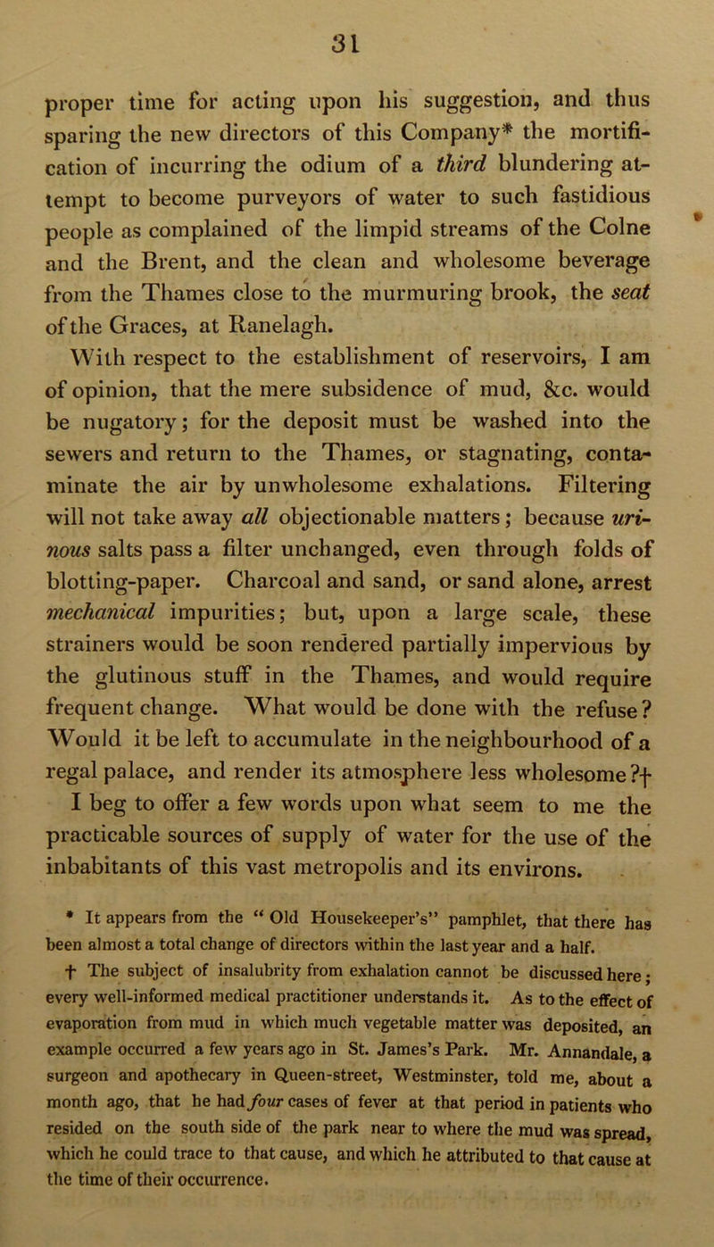 proper time for acting upon his suggestion, and thus sparing the new directors of this Company* the mortifi- cation of incurring the odium of a third blundering at- tempt to become purveyors of water to such fastidious people as complained of the limpid streams of the Colne and the Brent, and the clean and wholesome beverage from the Thames close to the murmuring brook, the seat of the Graces, at Ranelagh. With respect to the establishment of reservoirs, I am of opinion, that the mere subsidence of mud, &c. would be nugatory; for the deposit must be washed into the sewers and return to the Thames, or stagnating, conta- minate the air by unwholesome exhalations. Filtering will not take away all objectionable matters; because uri- nous salts pass a filter unchanged, even through folds of blotting-paper. Charcoal and sand, or sand alone, arrest mechanical impurities; but, upon a large scale, these strainers would be soon rendered partially impervious by the glutinous stuff in the Thames, and would require frequent change. What would be done with the refuse? Would it be left to accumulate in the neighbourhood of a regal palace, and render its atmosphere less wholesome ?f I beg to offer a few words upon what seem to me the practicable sources of supply of water for the use of the inhabitants of this vast metropolis and its environs. * It appears from the “ Old Housekeeper’s” pamphlet, that there has been almost a total change of directors within the last year and a half. f The subject of insalubrity from exhalation cannot be discussed here; every well-informed medical practitioner understands it. As to the effect of evaporation from mud in which much vegetable matter was deposited, an example occurred a few years ago in St. James’s Park. Mr. Annandale, a surgeon and apothecary in Queen-street, Westminster, told me, about a month ago, that he had four cases of fever at that period in patients who resided on the south side of the park near to where the mud was spread, which he could trace to that cause, and which he attributed to that cause at the time of their occurrence.