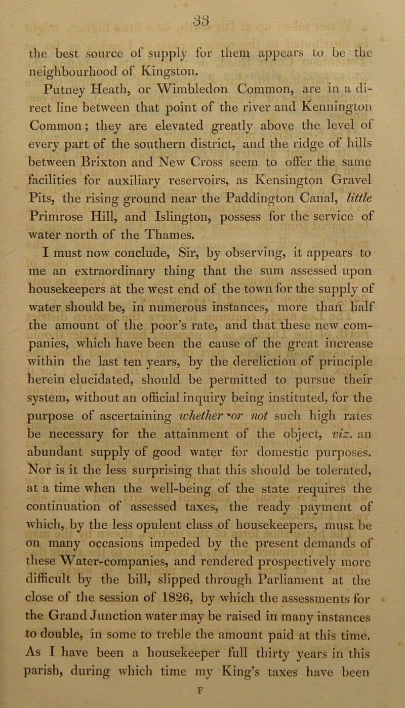 the best source of supply for them appears to be the neighbourhood of Kingston. Putney Heath, or Wimbledon Common, are in a di- rect line between that point of the river and Kennington Common; they are elevated greatly above the level of every part of the southern district, and the ridge of hills between Brixton and New Cross seem to offer the same facilities for auxiliary reservoirs, as Kensington Gravel Pits, the rising ground near the Paddington Canal, little Primrose Hill, and Islington, possess for the service of water north of the Thames. I must now conclude, Sir, by observing, it appears to me an extraordinary thing that the sum assessed upon housekeepers at the west end of the town for the supply of water should be, in numerous instances, more than half the amount of the poor’s rate, and that these new com- panies, which have been the cause of the great increase within the last ten years, by the dereliction of principle herein elucidated, should be permitted to pursue their system, without an official inquiry being instituted, for the purpose of ascertaining whether or not such high rates be necessary for the attainment of the object, viz. an abundant supply of good water for domestic purposes. Nor is it the less surprising that this should be tolerated, at a time when the well-being of the state requires the continuation of assessed taxes, the ready payment of which, by the less opulent class of housekeepers, must be on many occasions impeded by the present demands of these Water-companies, and rendered prospectively more difficult by the bill, slipped through Parliament at the close of the session of 1826, by which the assessments for the Grand Junction water may be raised in many instances to double, in some to treble the amount paid at this time. As I have been a housekeeper full thirty years in this parish, during which time my King’s taxes have been F