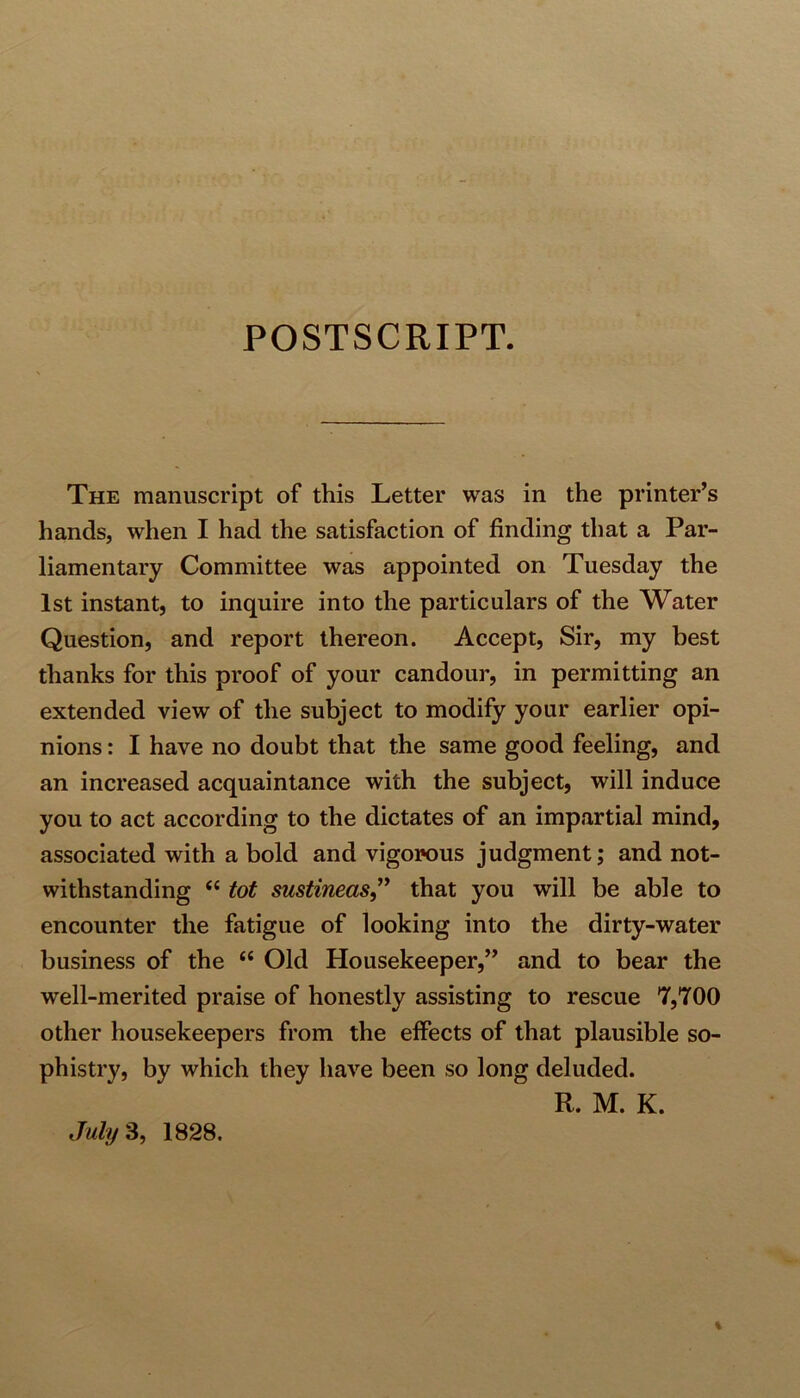 POSTSCRIPT. The manuscript of this Letter was in the printer’s hands, when I had the satisfaction of finding that a Par- liamentary Committee was appointed on Tuesday the 1st instant, to inquire into the particulars of the Water Question, and report thereon. Accept, Sir, my best thanks for this proof of your candour, in permitting an extended view of the subject to modify your earlier opi- nions : I have no doubt that the same good feeling, and an increased acquaintance with the subject, will induce you to act according to the dictates of an impartial mind, associated with a bold and vigorous judgment; and not- withstanding “ tot sustineas,” that you will be able to encounter the fatigue of looking into the dirty-water business of the “ Old Housekeeper,” and to bear the well-merited praise of honestly assisting to rescue 7,700 other housekeepers from the effects of that plausible so- phistry, by which they have been so long deluded. R. M. K. July 3, 1828.
