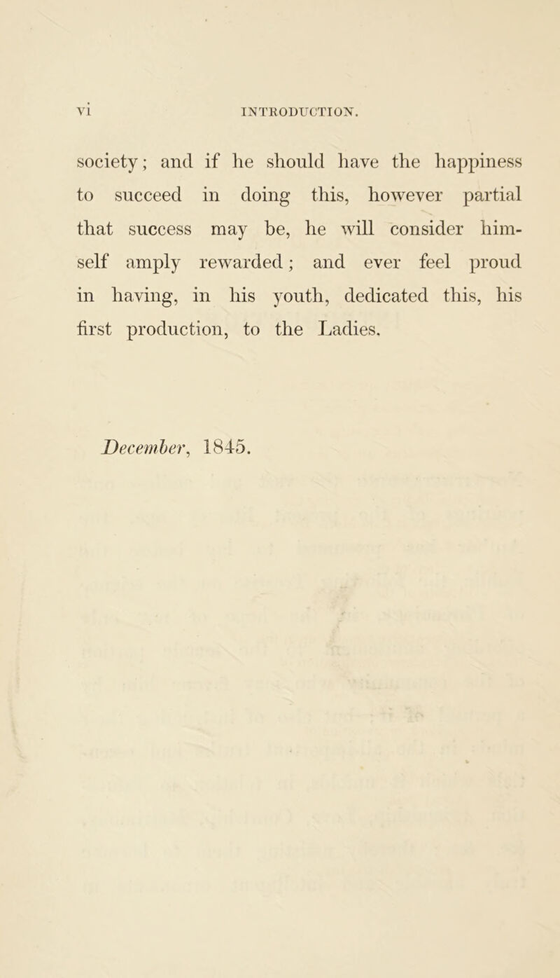 society; and if he should have the happiness to succeed in doing this, however partial that success may be, he will consider him- self amply rewarded; and ever feel proud in having, in his youth, dedicated this, his first production, to the Ladies. December, 1845.