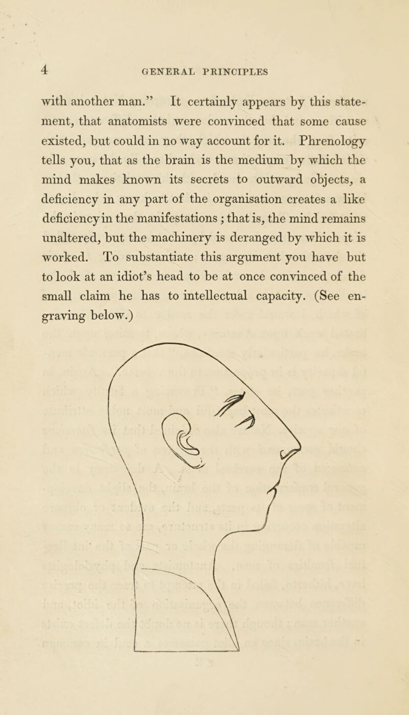 with another man.” It certainly appears by this state- ment, that anatomists were convinced that some cause existed, but could in no way account for it. Phrenology tells you, that as the brain is the medium by which the mind makes known its secrets to outward objects, a deficiency in any part of the organisation creates a like deficiency in the manifestations; that is, the mind remains unaltered, but the machinery is deranged by which it is worked. To substantiate this argument you have but to look at an idiot’s head to be at once convinced of the small claim he has to intellectual capacity. (See en- graving below.)