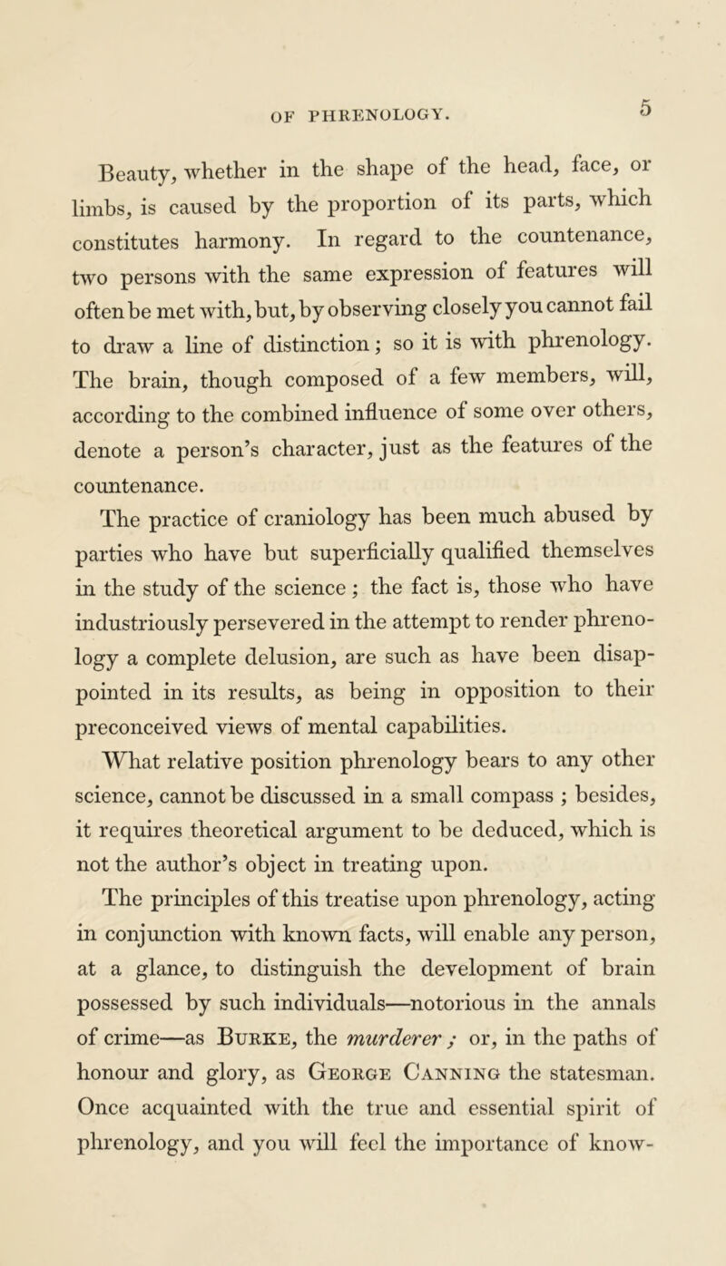 Beauty, whether in the shape of the head, face, 01 limbs, is caused by the proportion of its parts, which constitutes harmony. In regard to the countenance, two persons with the same expression of featuies will often be met with, but, by observing closely you cannot fail to draw a line of distinction; so it is with phrenology. The brain, though composed of a few members, will, according to the combined influence of some over others, denote a person’s character, just as the features of the countenance. The practice of craniology has been much abused by parties who have but superficially qualified themselves in the study of the science; the fact is, those who have industriously persevered in the attempt to render phreno- logy a complete delusion, are such as have been disap- pointed in its results, as being in opposition to their preconceived views of mental capabilities. What relative position phrenology bears to any other science, cannot be discussed in a small compass ; besides, it requires theoretical argument to be deduced, which is not the author’s object in treating upon. The principles of this treatise upon phrenology, acting- in conjunction with known facts, will enable any person, at a glance, to distinguish the development of brain possessed by such individuals—notorious in the annals of crime—as Burke, the murderer ; or, in the paths of honour and glory, as George Canning the statesman. Once acquainted with the true and essential spirit of phrenology, and you will feel the importance of know-