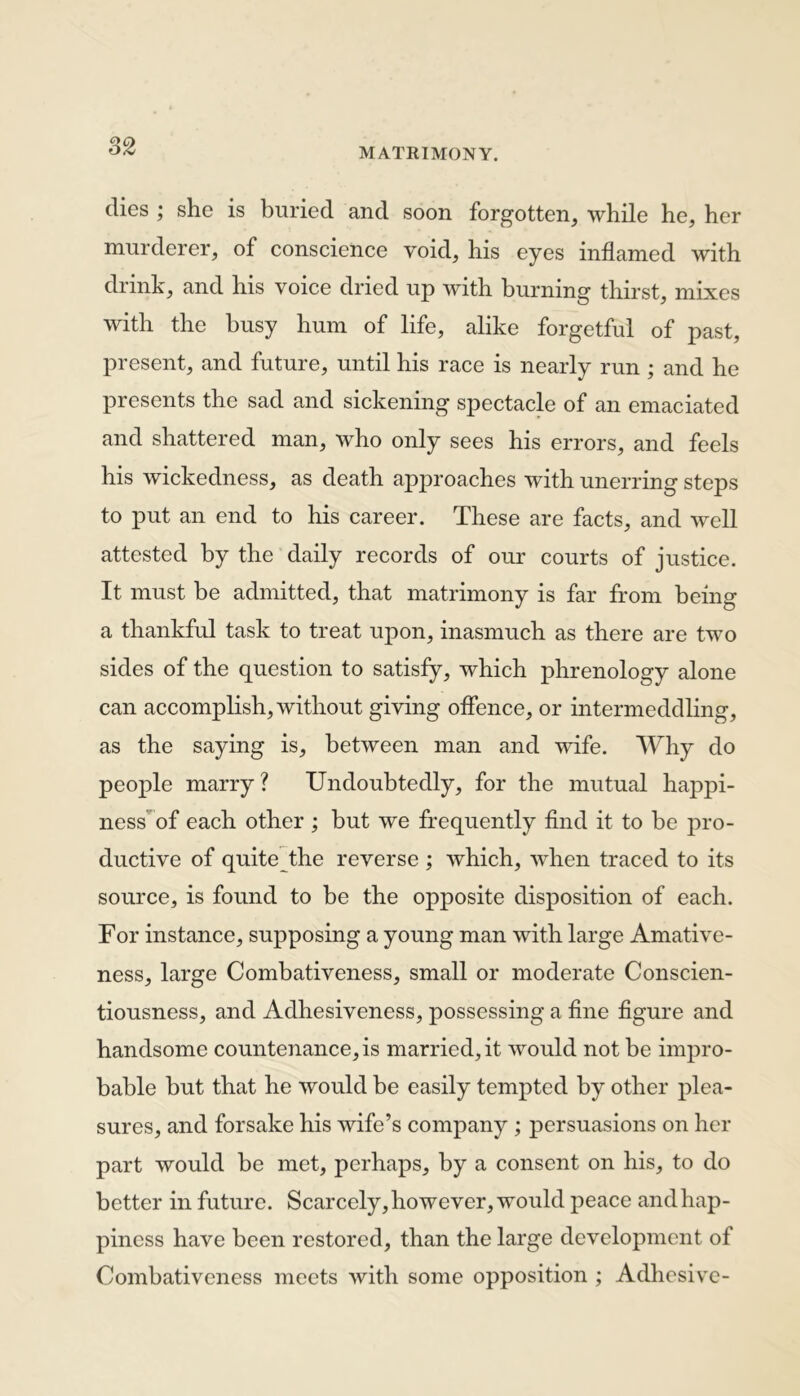 82 dies ; she is buried and soon forgotten, while he, her murderer, of conscience void, his eyes inflamed with drink, and his voice dried up with burning thirst, mixes with the busy hum of life, alike forgetful of past, present, and future, until his race is nearly run ; and he presents the sad and sickening spectacle of an emaciated and shattered man, who only sees his errors, and feels his wickedness, as death approaches with unerring steps to put an end to his career. These are facts, and well attested by the daily records of our courts of justice. It must be admitted, that matrimony is far from being a thankful task to treat upon, inasmuch as there are two sides of the question to satisfy, which phrenology alone can accomplish, without giving offence, or intermeddling, as the saying is, between man and wife. Why do people marry? Undoubtedly, for the mutual hajvpi- ness of each other ; but we frequently find it to be pro- ductive of quite the reverse ; which, when traced to its source, is found to be the opposite disposition of each. For instance, supposing a young man with large Amative- ness, large Combativeness, small or moderate Conscien- tiousness, and Adhesiveness, possessing a fine figure and handsome countenance, is married, it would not be impro- bable but that he would be easily tempted by other plea- sures, and forsake his wife’s company ; persuasions on her part would be met, perhaps, by a consent on his, to do better in future. Scarcely, however, would peace and hap- piness have been restored, than the large development of Combativeness meets with some opposition ; Adhesive-