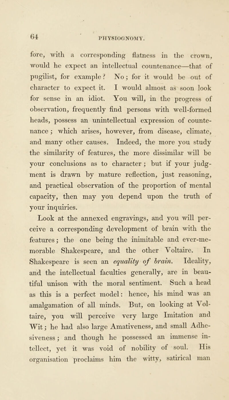 <14 fore, with a corresponding flatness in the crown, would he expect an intellectual countenance—that of pugilist, for example ? No; for it would be out of character to expect it. I would almost as soon look for sense in an idiot. You will; in the progress of observation, frequently find persons with well-formed heads, possess an unintellectual expression of counte- nance ; which arises, however, from disease, climate, and many other causes. Indeed, the more you study the similarity of features, the more dissimilar will be your conclusions as to character ; but if your judg- ment is drawn by mature reflection, just reasoning, and practical observation of the proportion of mental capacity, then may you depend upon the truth of your inquiries. Look at the annexed engravings, and you will per- ceive a corresponding development of brain with the features; the one being the inimitable and ever-me- morable Shakespeare, and the other Voltaire. In Shakespeare is seen an equality of brain. Ideality, and the intellectual faculties generally, are in beau- tiful unison with the moral sentiment. Such a head as this is a perfect model: hence, his mind was an amalgamation of all minds. But, on looking at V ol- taire, you will perceive very large Imitation and Wit; he had also large Amativeness, and small Adhe- siveness ; and though he possessed an immense in- tellect, yet it was void of nobility of soul. His organisation proclaims him the witty, satirical man